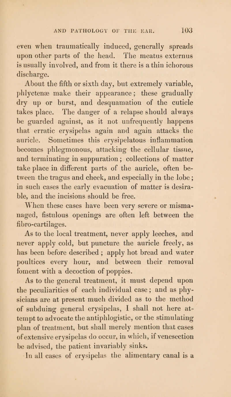 even when traumatically induced, generally spreads upon other parts of the head. The meatus externus is usually involved, and from it there is a thin ichorous discharge. About the fifth or sixth day, but extremely variable, phlyctense make their appearance ; these gradually dry up or burst, and desquamation of the cuticle takes place. The danger of a relapse should always be guarded against, as it not unfrequently happens that erratic erysipelas again and again attacks the auricle. Sometimes this erysipelatous inflammation becomes phlegmonous, attacking the cellular tissue, and terminating in suppuration; collections of matter take place in different parts of the auricle, often be¬ tween the tragus and cheek, and especially in the lobe ; in such cases the early evacuation of matter is desira¬ ble, and the incisions should be free. When these cases have been very severe or misma¬ naged, fistulous openings are often left between the fibro-cartilages. As to the local treatment, never apply leeches, and never apply cold, but puncture the auricle freely, as has been before described ; apply hot bread and water poultices every hour, and between their removal foment with a decoction of poppies. As to the general treatment, it must depend upon the peculiarities of each individual case; and as phy¬ sicians are at present much divided as to the method of subduing general erysipelas, I shall not here at¬ tempt to advocate the antiphlogistic, or the stimulating plan of treatment, but shall merely mention that cases of extensive erysipelas do occur, in which, if venesection be advised, the patient invariably sinks. In all cases of erysipelas the alimentary canal is a
