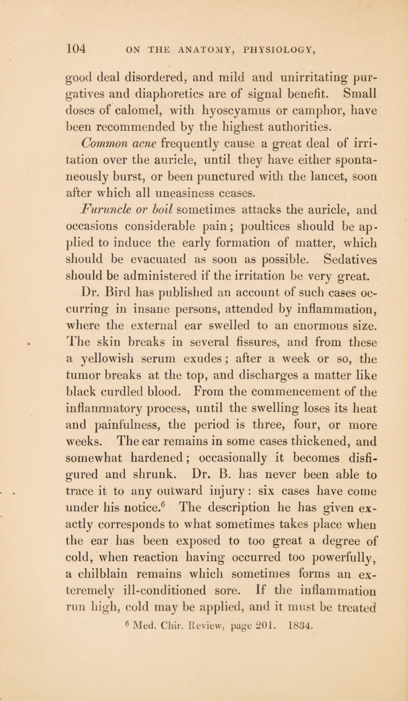 good deal disordered, and mild and unirritating pur¬ gatives and diaphoretics are of signal benefit. Small doses of calomel, with hyoscyamus or camphor, have been recommended by the highest authorities. Common acne frequently cause a great deal of irri¬ tation over the auricle, until they have either sponta¬ neously burst, or been punctured with the lancet, soon after which all uneasiness ceases. Furuncle or hoil sometimes attacks the auricle, and occasions considerable pain; poultices should be ap¬ plied to induce the early formation of matter, which should be evacuated as soon as possible. Sedatives should be administered if the irritation be very great. Dr. Bird has published an account of such cases oc¬ curring in insane persons, attended by inflammation, where the external ear swelled to an enormous size. The skin breaks in several fissures, and from these a yellowish serum exudes ; after a week or so, the tumor breaks at the top, and discharges a matter like black curdled blood. From the commencement of the inflammatory process, until the swelling loses its heat and painfulness, the period is three, four, or more weeks. The ear remains in some cases thickened, and somewhat hardened; occasionally it becomes disfi¬ gured and shrunk. Dr. B. has never been able to trace it to any outward injury : six cases have come under his notice.6 The description he has given ex¬ actly corresponds to what sometimes takes place when the ear has been exposed to too great a degree of cold, when reaction having occurred too powerfully, a chilblain remains which sometimes forms an ex- teremely ill-conditioned sore. If the inflammation run high, cold may be applied, and it must be treated 6 Med. Chir. Review, page 201. 1834.