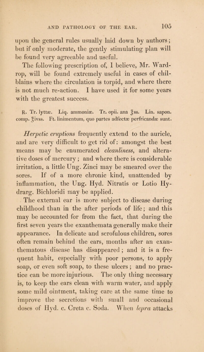 upon the general rules usually laid down by authors; but if only moderate, the gently stimulating plan will be found very agreeable and useful. The following prescription of, 1 believe, Mr. Ward- rop, will be found extremely useful in cases of chil¬ blains where the circulation is torpid, and where there is not much re-action. I have used it for some years with the greatest success. R. Tr. lyttae. Liq. ammoniae. Tr. opii. ana Jss. Lin. sapon. comp. Jivss. Ft. linimentum, quo partes adfectae perfricandae sunt. Herpetic eruptions frequently extend to the auricle, and are very difficult to get rid of: amongst the best means may be enumerated cleanliness, and altera¬ tive doses of mercury ; and where there is considerable irritation, a little Ung. Zinci may be smeared over the sores. If of a more chronic kind, unattended by inflammation, the Ung. Hyd. Nitratis or Lotio Hy- drarg. Bichloridi may be applied. The external ear is more subject to disease during childhood than in the after periods of life; and this may be accounted for from the fact, that during the first seven years the exanthemata generally make their appearance. In delicate and scrofulous children, sores often remain behind the ears, months after an exan¬ thematous disease has disappeared ; and it is a fre¬ quent habit, especially with poor persons, to apply soap, or even soft soap, to these ulcers ; and no prac¬ tice can be more injurious. The only thing necessary is, to keep the ears clean with warm water, and apply some mild ointment, taking care at the same time to improve the secretions with small and occasional doses of Hyd. c. Creta c. Soda. When lepra attacks