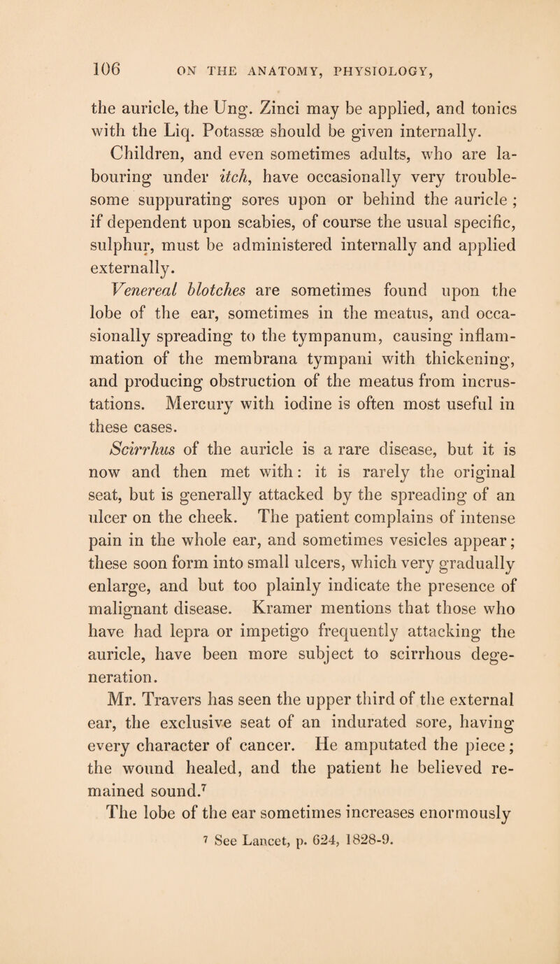 the auricle, the Ung. Zinci may be applied, and tonics with the Liq. Potassae should be given internally. Children, and even sometimes adults, who are la¬ bouring under itch, have occasionally very trouble¬ some suppurating sores upon or behind the auricle ; if dependent upon scabies, of course the usual specific, sulphur, must be administered internally and applied externally. Venereal blotches are sometimes found upon the lobe of the ear, sometimes in the meatus, and occa¬ sionally spreading to the tympanum, causing inflam¬ mation of the membrana tympani with thickening, and producing obstruction of the meatus from incrus¬ tations. Mercury with iodine is often most useful in these cases. Scirrhus of the auricle is a rare disease, but it is now and then met with: it is rarely the original seat, but is generally attacked by the spreading of an ulcer on the cheek. The patient complains of intense pain in the whole ear, and sometimes vesicles appear; these soon form into small ulcers, which very gradually enlarge, and but too plainly indicate the presence of malignant disease. Kramer mentions that those who have had lepra or impetigo frequently attacking the auricle, have been more subject to scirrhous dege¬ neration . Mr. Travers has seen the upper third of the external ear, the exclusive seat of an indurated sore, having every character of cancer. He amputated the piece; the wound healed, and the patient he believed re¬ mained sound.7 The lobe of the ear sometimes increases enormously 7 See Lancet, p. 624, 1828-9.