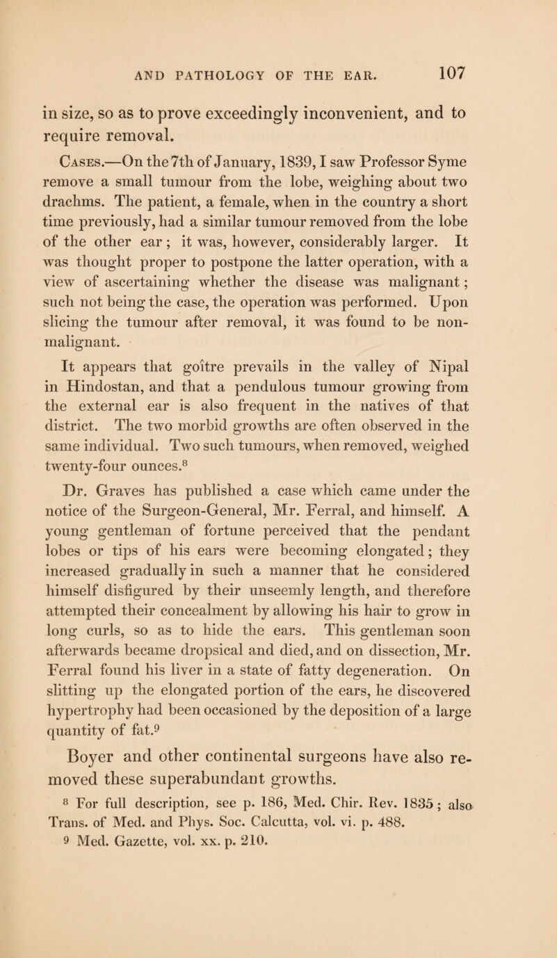 in size, so as to prove exceedingly inconvenient, and to require removal. Cases.—On the 7th of January, 1839,1 saw Professor Syme remove a small tumour from the lobe, weighing about two drachms. The patient, a female, when in the country a short time previously, had a similar tumour removed from the lobe of the other ear ; it was, however, considerably larger. It was thought proper to postpone the latter operation, with a view of ascertaining whether the disease was malignant; such not being the case, the operation was performed. Upon slicing the tumour after removal, it was found to be non- inalignant. It appears that goitre prevails in the valley of Nipal in Hindostan, and that a pendulous tumour growing from the external ear is also frequent in the natives of that district. The two morbid growths are often observed in the same individual. Two such tumours, when removed, weighed twenty-four ounces.8 Dr. Graves has published a case which came under the notice of the Surgeon-General, Mr. Ferral, and himself. A young gentleman of fortune perceived that the pendant lobes or tips of his ears were becoming elongated; they increased gradually in such a manner that he considered himself disfigured by their unseemly length, and therefore attempted their concealment by allowing his hair to grow in long curls, so as to hide the ears. This gentleman soon afterwards became dropsical and died, and on dissection, Mr. Ferral found his liver in a state of fatty degeneration. On slitting up the elongated portion of the ears, he discovered hypertrophy had been occasioned by the deposition of a large quantity of fat.9 Boyer and other continental surgeons have also re¬ moved these superabundant growths. 8 For full description, see p. 186, Med. Chir. Rev. 1835; also Trans, of Med. and Phys. Soc. Calcutta, vol. vi. p. 488. 9 Med. Gazette, vol. xx. p. 210.