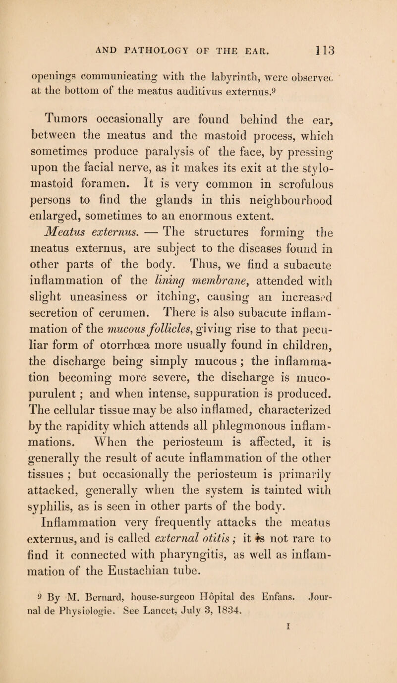 openings communicating with the labyrinth, were observec at the bottom of the meatus auditivus externus.9 Tumors occasionally are found behind the ear, between the meatus and the mastoid process, which sometimes produce paralysis of the face, by pressing upon the facial nerve, as it makes its exit at the stylo¬ mastoid foramen. It is very common in scrofulous «/ persons to find the glands in this neighbourhood enlarged, sometimes to an enormous extent. Meatus externus. — The structures forming the meatus externus, are subject to the diseases found in other parts of the body. Thus, we find a subacute inflammation of the lining membrane, attended with slight uneasiness or itching, causing an increased secretion of cerumen. There is also subacute inflam¬ mation of the mucous follicles, giving rise to that pecu¬ liar form of otorrhcea more usually found in children, the discharge being simply mucous ; the inflamma¬ tion becoming more severe, the discharge is muco¬ purulent ; and when intense, suppuration is produced. The cellular tissue may be also inflamed, characterized by the rapidity which attends all phlegmonous inflam¬ mations. When the periosteum is affected, it is generally the result of acute inflammation of the other tissues ; but occasionally the periosteum is primarily attacked, generally when the system is tainted with syphilis, as is seen in other parts of the body. Inflammation very frequently attacks the meatus externus, and is called external otitis; it fs not rare to find it connected with pharyngitis, as well as inflam¬ mation of the Eustachian tube. 9 By M. Bernard, house-surgeon Hopital des Enfans. Jour¬ nal de Physiologie. See Lancet, July 3, 1834.