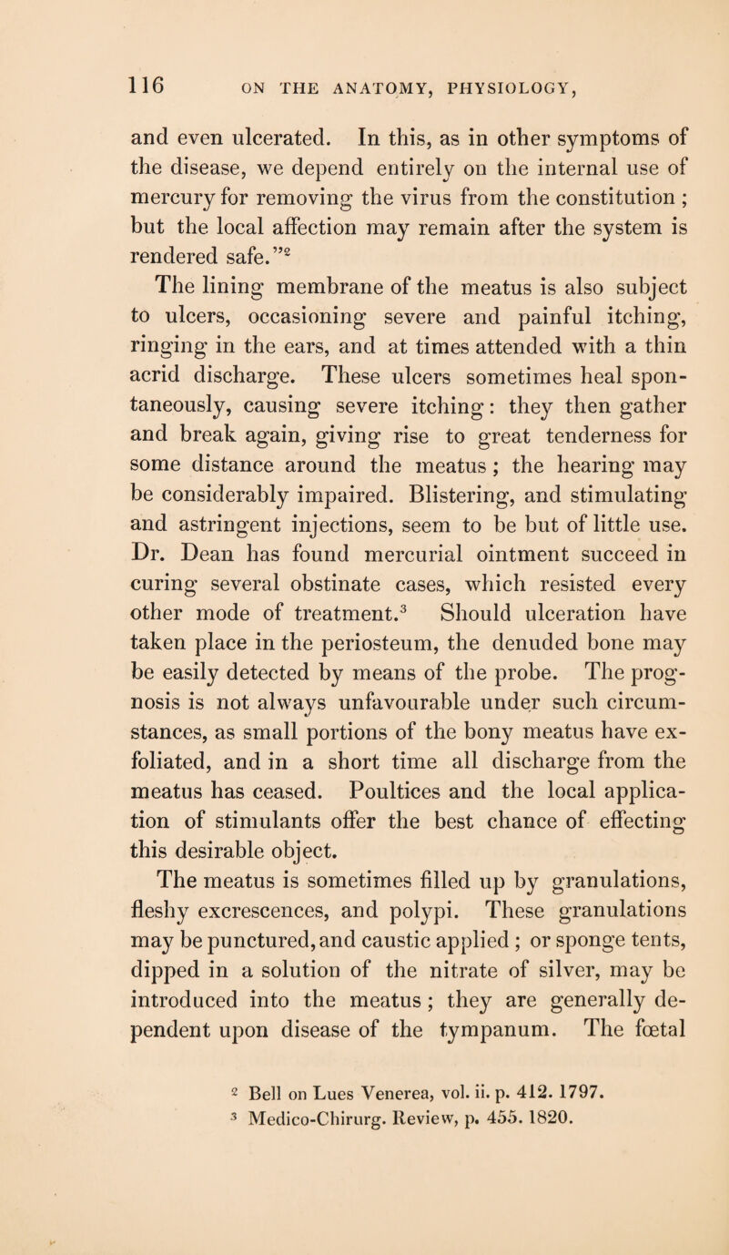 and even ulcerated. In this, as in other symptoms of the disease, we depend entirely on the internal use of mercury for removing the virus from the constitution ; but the local affection may remain after the system is rendered safe.”2 The lining membrane of the meatus is also subject to ulcers, occasioning severe and painful itching, ringing in the ears, and at times attended with a thin acrid discharge. These ulcers sometimes heal spon¬ taneously, causing severe itching: they then gather and break again, giving rise to great tenderness for some distance around the meatus ; the hearing may be considerably impaired. Blistering, and stimulating and astringent injections, seem to be but of little use. Dr. Dean has found mercurial ointment succeed in curing several obstinate cases, which resisted every other mode of treatment.3 Should ulceration have taken place in the periosteum, the denuded bone may be easily detected by means of the probe. The prog¬ nosis is not always unfavourable under such circum¬ stances, as small portions of the bony meatus have ex¬ foliated, and in a short time all discharge from the meatus has ceased. Poultices and the local applica¬ tion of stimulants offer the best chance of effecting this desirable object. The meatus is sometimes filled up by granulations, fleshy excrescences, and polypi. These granulations may be punctured, and caustic applied ; or sponge tents, dipped in a solution of the nitrate of silver, may be introduced into the meatus ; they are generally de¬ pendent upon disease of the tympanum. The foetal 2 Bell on Lues Venerea, vol. ii. p. 412. 1797. 3 Medico-Chirurg. Review, p. 455. 1820.