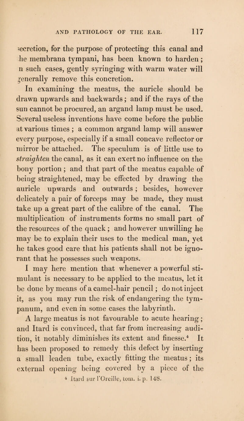 secretion, for the purpose of protecting this canal and lie membrana tympani, has been known to harden; n such cases, gently syringing with warm water will generally remove this concretion. In examining the meatus, the auricle should be drawn upwards and backwards; and if the rays of the sun cannot be procured, an argand lamp must be used. Several useless inventions have come before the public at various times ; a common argand lamp will answer every purpose, especially if a small concave reflector or mirror be attached. The speculum is of little use to straighten the canal, as it can exert no influence on the bony portion ; and that part of the meatus capable of being straightened, may be effected by drawing the auricle upwards and outwards; besides, however delicately a pair of forceps may be made, they must take up a great part of the calibre of the canal. The multiplication of instruments forms no small part of the resources of the quack; and however unwilling he may be to explain their uses to the medical man, yet he takes good care that his patients shall not be igno¬ rant that he possesses such weapons. I may here mention that whenever a powerful sti¬ mulant is necessary to be applied to the meatus, let it be done by means of a camel-hair pencil; do not inject it, as you may run the risk of endangering the tym¬ panum, and even in some cases the labyrinth. A large meatus is not favourable to acute hearing; and Itard is convinced, that far from increasing audi¬ tion, it notably diminishes its extent and finesse.4 It has been proposed to remedy this defect by inserting a small leaden tube, exactly fitting the meatus; its external opening being covered by a piece of the 4 Itard sur l’Oreille, tom. i. p. 148.