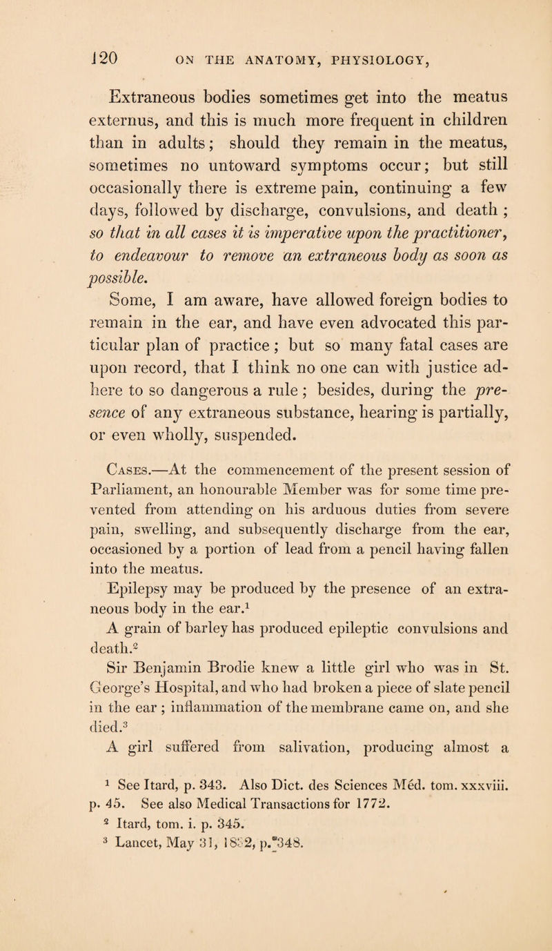 J20 Extraneous bodies sometimes get into the meatus externus, and this is much more frequent in children than in adults; should they remain in the meatus, sometimes no untoward symptoms occur; but still occasionally there is extreme pain, continuing a few days, followed by discharge, convulsions, and death ; so that in all cases it is imperative upon the practitioner, to endeavour to remove an extraneous body as soon as Some, I am aware, have allowed foreign bodies to remain in the ear, and have even advocated this par¬ ticular plan of practice; but so many fatal cases are upon record, that I think no one can with justice ad¬ here to so dangerous a rule ; besides, during the pre¬ sence of any extraneous substance, hearing is partially, or even wholly, suspended. Cases.—At the commencement of the present session of Parliament, an honourable Member was for some time pre¬ vented from attending* on his arduous duties from severe pain, swelling, and subsequently discharge from the ear, occasioned by a portion of lead from a pencil having fallen into the meatus. Epilepsy may be produced by the presence of an extra¬ neous body in the ear.1 A grain of barley has produced epileptic convulsions and death.2 Sir Benjamin Brodie knew a little girl who was in St. George’s Hospital, and who had broken a piece of slate pencil in the ear ; inflammation of the membrane came on, and she died.3 A girl suffered from salivation, producing almost a 1 See Itard, p. 343. Also Diet, des Sciences Med. tom. xxxviii. p. 45. See also Medical Transactions for 1772. 2 Itard, tom. i. p. 345.