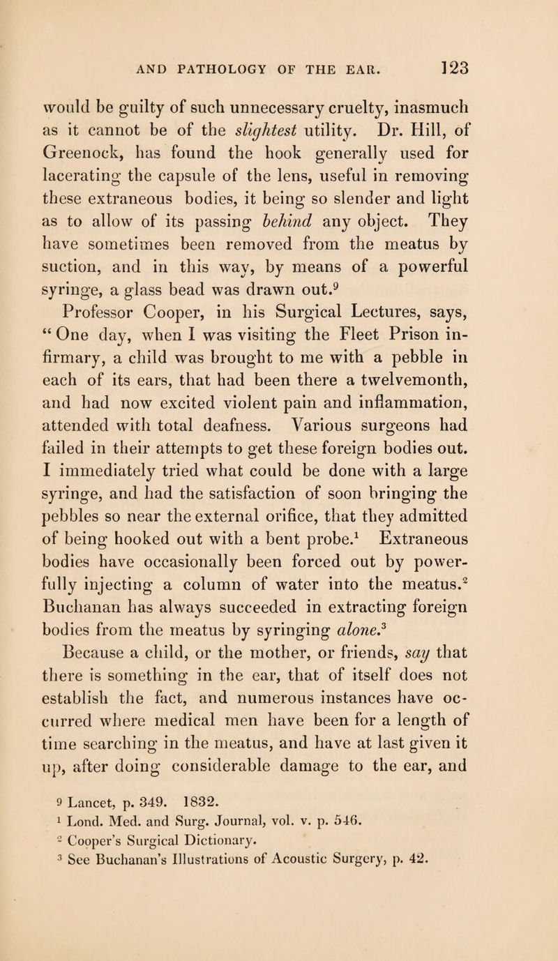 would be guilty of such unnecessary cruelty, inasmuch as it cannot be of the slightest utility. Dr. Hill, of Greenock, has found the hook generally used for lacerating the capsule of the lens, useful in removing these extraneous bodies, it being so slender and light as to allow of its passing behind any object. They have sometimes been removed from the meatus by suction, and in this way, by means of a powerful syringe, a glass bead was drawn out.9 Professor Cooper, in his Surgical Lectures, says, “ One day, when I was visiting the Fleet Prison in¬ firmary, a child was brought to me with a pebble in each of its ears, that had been there a twelvemonth, and had now excited violent pain and inflammation, attended with total deafness. Various surgeons had failed in their attempts to get these foreign bodies out. I immediately tried what could be done with a large syringe, and had the satisfaction of soon bringing the pebbles so near the external orifice, that they admitted of being hooked out with a bent probe.1 Extraneous bodies have occasionally been forced out by power¬ fully injecting a column of water into the meatus.2 Buchanan has always succeeded in extracting foreign bodies from the meatus by syringing alone,3 Because a child, or the mother, or friends, say that there is something in the ear, that of itself does not establish the fact, and numerous instances have oc¬ curred where medical men have been for a length of time searching in the meatus, and have at last given it up, after doing considerable damage to the ear, and 9 Lancet, p. 349. 1832. 1 Lond. Med. and Surg. Journal, vol. v. p. 546. 2 Cooper’s Surgical Dictionary. 3 See Buchanan’s Illustrations of Acoustic Surgery, p. 42.