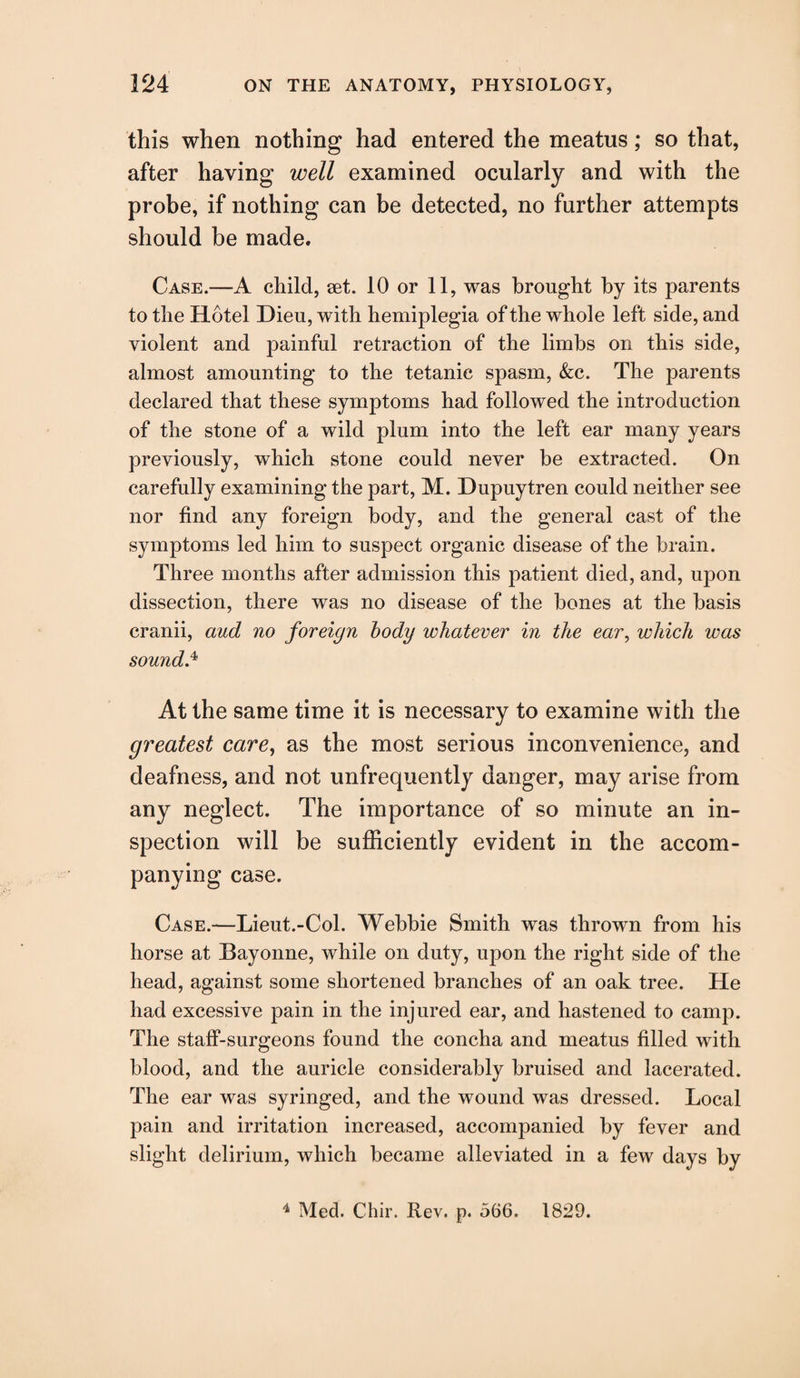 this when nothing had entered the meatus; so that, after having well examined ocularly and with the probe, if nothing can be detected, no further attempts should be made. Case.—A child, aet. 10 or 11, was brought by its parents to the Hotel Dieu, with hemiplegia of the whole left side, and violent and painful retraction of the limbs on this side, almost amounting to the tetanic spasm, &c. The parents declared that these symptoms had followed the introduction of the stone of a wild plum into the left ear many years previously, which stone could never be extracted. On carefully examining the part, M. Hupuytren could neither see nor find any foreign body, and the general cast of the symptoms led him to suspect organic disease of the brain. Three months after admission this patient died, and, upon dissection, there was no disease of the bones at the basis cranii, aud no foreign body whatever in the ear, which was sound.* At the same time it is necessary to examine with the greatest care, as the most serious inconvenience, and deafness, and not unfrequently danger, may arise from any neglect. The importance of so minute an in¬ spection will be sufficiently evident in the accom¬ panying case. Case.—Lieut.-Col. Webbie Smith was thrown from his horse at Bayonne, while on duty, upon the right side of the head, against some shortened branches of an oak tree. He had excessive pain in the injured ear, and hastened to camp. The staff-surgeons found the concha and meatus filled with blood, and the auricle considerably bruised and lacerated. The ear was syringed, and the wound was dressed. Local pain and irritation increased, accompanied by fever and slight delirium, which became alleviated in a few days by