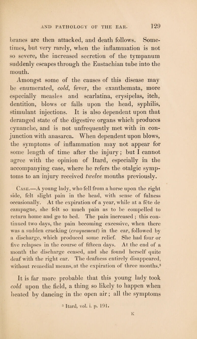 branes are then attacked, and death follows. Some¬ times, but very rarely, when the inflammation is not so severe, the increased secretion of the tympanum suddenly escapes through the Eustachian tube into the mouth. Amongst some of the causes of this disease may be enumerated, cold, fever, the exanthemata, more especially measles and scarlatina, erysipelas, itch, dentition, blows or falls upon the head, syphilis, stimulant injections. It is also dependent upon that deranged state of the digestive organs which produces cynanche, and is not unfrequently met with in con¬ junction with anasarca. When dependent upon blows, the symptoms of inflammation may not appear for some length of time after the injury; but I cannot agree with the opinion of Itard, especially in the accompanying case, where he refers the otalgic symp¬ toms to an injury received twelve months previously. Case.—A young lady, who fell from a horse upon the right side, felt slight pain in the head, with sense of fulness occasionally. At the expiration of a year, while at a fete de campagne, she felt so much pain as to be compelled to return home and go to bed. The pain increased ; this con¬ tinued two days, the pain becoming excessive, when there was a sudden cracking (craquement) in the ear, followed by a discharge, which produced some relief. She had four or five relapses in the course of fifteen days. At the end of a month the discharge ceased, and she found herself quite deaf with the right ear. The deafness entirely disappeared, without remedial means, at the expiration of three months.3 It is far more probable that this young lady took cold upon the field, a thing so likely to happen when heated by dancing in the open air; all the symptoms 3 Itard, vol. i. p. 191. K