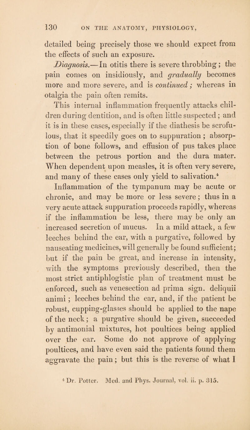 detailed being precisely those we should expect from the effects of such an exposure. Diagnosis.—In otitis there is severe throbbing ; the pain comes on insidiously, and gradually becomes more and more severe, and is continued; whereas in otalgia the pain often remits. This internal inflammation frequently attacks chil¬ dren during dentition, and is often little suspected ; and it is in these cases, especially if the diathesis be scrofu¬ lous, that it speedily goes on to suppuration; absorp¬ tion of bone follows, and effusion of pus takes place between the petrous portion and the dura mater. When dependent upon measles, it is often very severe, and many of these cases only yield to salivation.4 Inflammation of the tympanum may be acute or chronic, and may be more or less severe; thus in a very acute attack suppuration proceeds rapidly, whereas if the inflammation be less, there may be only an increased secretion of mucus. In a mild attack, a few leeches behind the ear, with a purgative, followed by nauseating medicines, will generally be found sufficient; but if the pain be great, and increase in intensity, with the symptoms previously described, then the most strict antiphlogistic plan of treatment must be enforced, such as venesection ad prim a sign, deliquii animi ; leeches behind the ear, and, if the patient be robust, cupping-glasses should be applied to the nape of the neck; a purgative should be given, succeeded by antimonial mixtures, hot poultices being applied over the ear. Some do not approve of applying poultices, and have even said the patients found them aggravate the pain; but this is the reverse of what I 4 Dr, Potter, Med. and Pliys. Journal, vol. ii. p. 315.