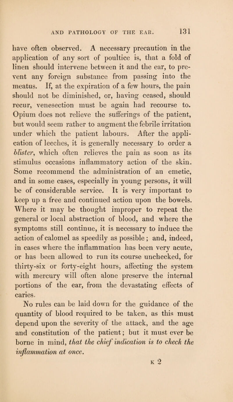 have often observed. A necessary precaution in the application of any sort of poultice is, that a fold of linen should intervene between it and the ear, to pre¬ vent any foreign substance from passing into the meatus. If, at the expiration of a few hours, the pain should not be diminished, or, having ceased, should recur, venesection must be again had recourse to. Opium does not relieve the sufferings of the patient, but would seem rather to augment the febrile irritation under which the patient labours. After the appli¬ cation of leeches, it is generally necessary to order a blister, which often relieves the pain as soon as its stimulus occasions inflammatory action of the skin. Some recommend the administration of an emetic, and in some cases, especially in young persons, it will be of considerable service. It is very important to keep up a free and continued action upon the bowels. Where it may be thought improper to repeat the general or local abstraction of blood, and where the symptoms still continue, it is necessary to induce the action of calomel as speedily as possible ; and, indeed, in cases where the inflammation has been very acute, or has been allowed to run its course unchecked, for thirty-six or forty-eight hours, affecting the system with mercury will often alone preserve the internal portions of the ear, from the devastating effects of caries. No rules can be laid down for the guidance of the quantity of blood required to be taken, as this must depend upon the severity of the attack, and the age and constitution of the patient; but it must ever be borne in mind, that the chief indication is to check the inflammation at once.