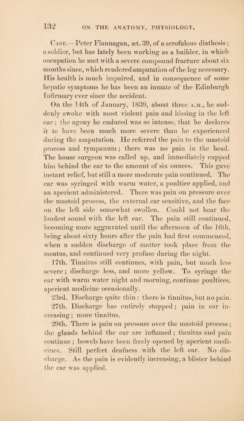 Case.—Peter Flannagan, set. 39, of a scrofulous diatliesis ; a soldier, but lias lately been working as a builder, in which occupation he met with a severe compound fracture about six months since, which rendered amputation of the leg necessary. His health is much impaired, and in consequence of some hepatic symptoms he has been an inmate of the Edinburgh Infirmary ever since the accident. On the 14th of January, 1839, about three a.m., he sud¬ denly awoke with most violent pain and hissing in the left ear ; the agony he endured was so intense, that he declares it to have been much more severe than he experienced during the amputation. He referred the pain to the mastoid process and tympanum ; there was no pain in the head. The house surgeon was called up, and immediately cupped him behind the ear to the amount of six ounces. This gave instant relief, but still a more moderate pain continued. The ear was syringed with warm water, a poultice applied, and an aperient administered. There was pain on pressure over the mastoid process, the external ear sensitive, and the face on the left side somewhat swollen. Could not hear the loudest sound with the left ear. The pain still continued, becoming more aggravated until the afternoon of the 16th, being about sixty hours after the pain had first commenced, when a sudden discharge of matter took place from the meatus, and continued very profuse during the night. 17th. Tinnitus still continues, with pain, but much less severe ; discharge less, and more yellow. To syringe the ear with warm water night and morning, continue poultices, aperient medicine occasionally. 23rd. Discharge quite thin: there is tinnitus, but no pain. 27th. Discharge has entirely stopped ; pain in ear in¬ creasing ; more tinnitus. 29th. There is pain on pressure over the mastoid process ; the glands behind the ear are inflamed ; tinnitus and pain continue ; bowels have been freely opened by aperient medi¬ cines. Still perfect deafness with the left ear. No dis¬ charge. As the pain is evidently increasing, a blister behind the ear was applied.
