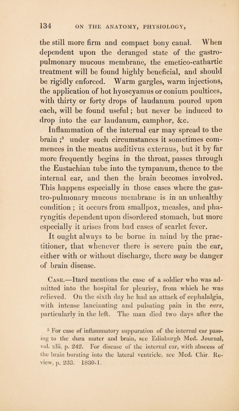 the still more firm and compact bony canal. When dependent upon the deranged state of the gastro- pulmonary mucous membrane, the emetico-cathartic treatment will be found highly beneficial, and should be rigidly enforced. Warm gargles, warm injections, the application of hot hyoscyamus or conium poultices, with thirty or forty drops of laudanum poured upon each, will be found useful; but never be induced to drop into the ear laudanum, camphor, &c. Inflammation of the internal ear may spread to the brain ;5 under such circumstances it sometimes com¬ mences in the meatus auditivus externus, but it by far more frequently begins in the throat, passes through the Eustachian tube into the tympanum, thence to the internal ear, and then the brain becomes involved. This happens especially in those cases where the gas- tro-pulmonary mucous membrane is in an unhealthy condition ; it occurs from smallpox, measles, and pha¬ ryngitis dependent upon disordered stomach, but more especially it arises from bad cases of scarlet fever. It ought always to be borne in mind by the prac¬ titioner, that whenever there is severe pain the ear, either with or without discharge, there may be danger of brain disease. Case.—Itard mentions the case of a soldier who was ad¬ mitted into the hospital for pleurisy, from which he was relieved. On the sixth day he had an attack of cephalalgia, with intense lancinating and pulsating pain in the ears, particularly in the left. The man died two days after the 5 For case of inflammatory suppuration of the internal ear pass¬ ing to the dura mater and brain, see Edinburgh Med. Journal, vol. xlii. p. 242. For disease of the internal ear, with abscess of the brain bursting into the lateral ventricle, see Med. Cliir. Re¬ view, p. 233. 1830-1,