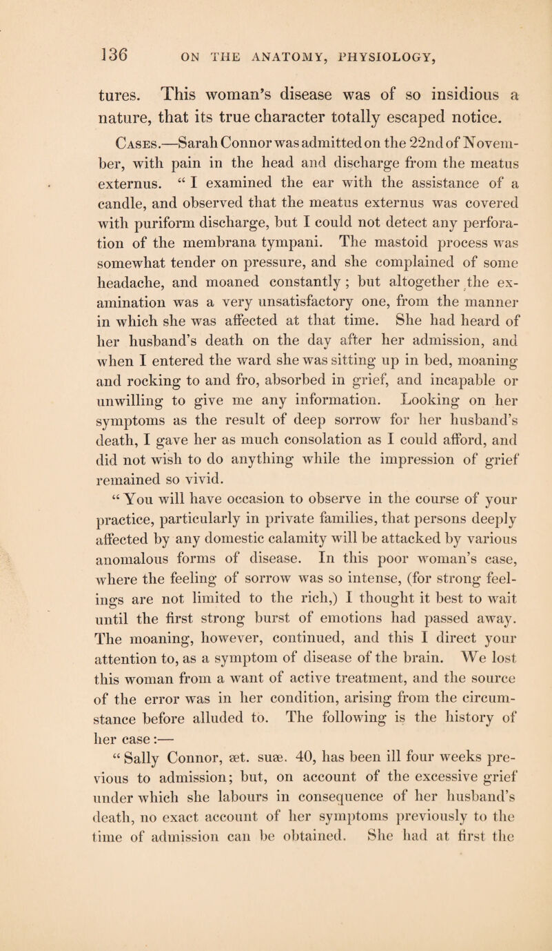 tures. This woman’s disease was of so insidious a nature, that its true character totally escaped notice. Cases.—Sarah Connor was admitted on the 22nd of Novem- her, with pain in the head and discharge from the meatus externus. “ I examined the ear with the assistance of a candle, and observed that the meatus externus was covered with puriform discharge, hut I could not detect any perfora¬ tion of the memhrana tympani. The mastoid process was somewhat tender on pressure, and she complained of some headache, and moaned constantly; but altogether the ex¬ amination was a very unsatisfactory one, from the manner in which she was affected at that time. She had heard of her husband’s death on the day after her admission, and when I entered the ward she was sitting up in bed, moaning and rocking to and fro, absorbed in grief, and incapable or unwilling to give me any information. Looking on her symptoms as the result of deep sorrow for her husband’s death, I gave her as much consolation as I could afford, and did not wish to do anything while the impression of grief remained so vivid. “ You will have occasion to observe in the course of your practice, particularly in private families, that persons deeply affected by any domestic calamity will be attacked by various anomalous forms of disease. In this poor woman’s case, where the feeling of sorrow was so intense, (for strong feel¬ ings are not limited to the rich,) I thought it best to wait until the first strong burst of emotions had passed away. The moaning, however, continued, and this I direct your attention to, as a symptom of disease of the brain. We lost this woman from a want of active treatment, and the source of the error was in her condition, arising from the circum¬ stance before alluded to. The following is the history of her case:— “ Sally Connor, set. suse. 40, has been ill four weeks pre¬ vious to admission; but, on account of the excessive grief under which she labours in consequence of her husband’s death, no exact account of her symptoms previously to the time of admission can be obtained. She had at first the