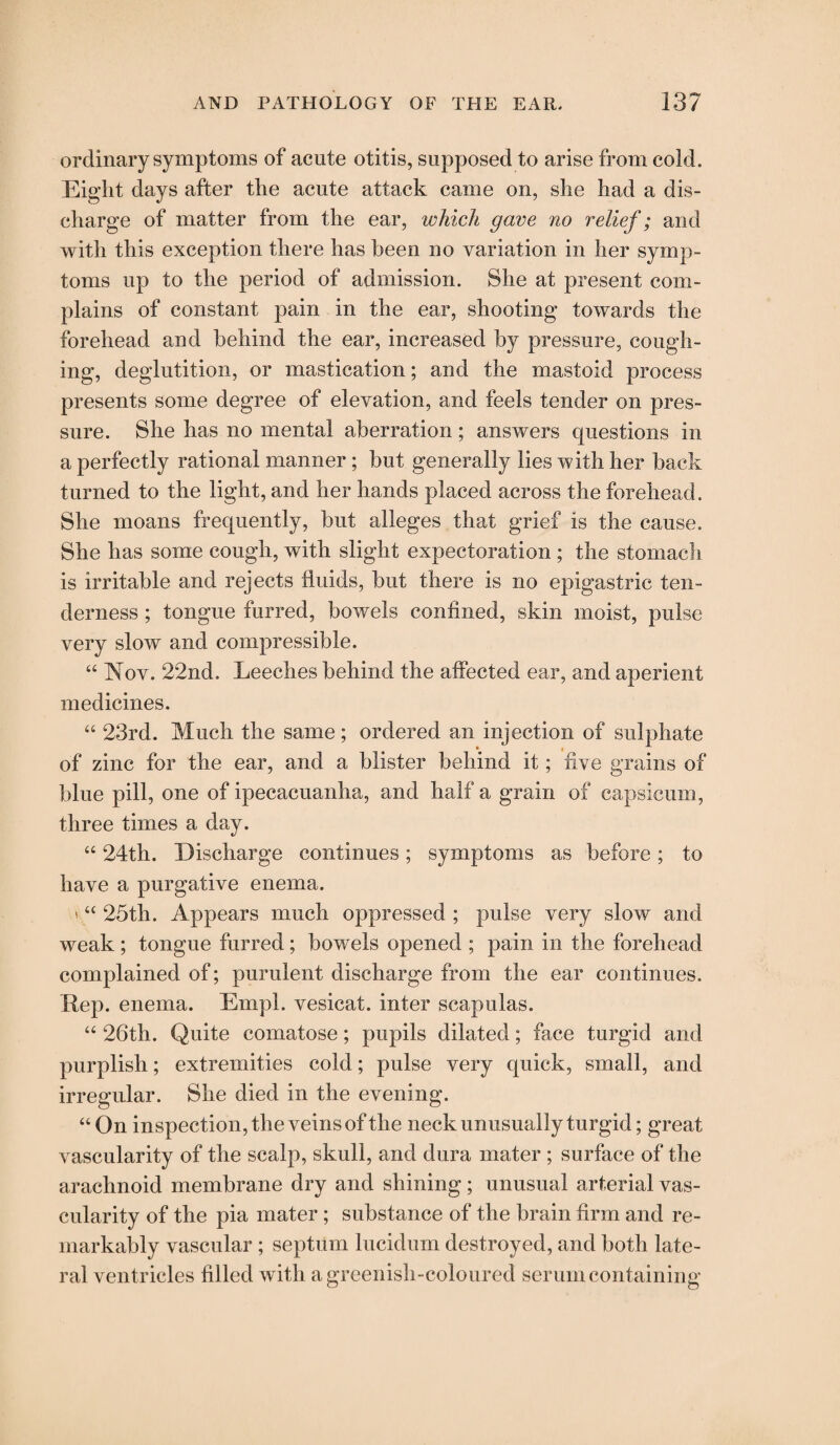 ordinary symptoms of acute otitis, supposed to arise from cold. Eight days after the acute attack came on, she had a dis¬ charge of matter from the ear, which gave no relief; and with this exception there has been no variation in her symp¬ toms up to the period of admission. She at present com¬ plains of constant pain in the ear, shooting towards the forehead and behind the ear, increased by pressure, cough¬ ing, deglutition, or mastication; and the mastoid process presents some degree of elevation, and feels tender on pres¬ sure. She has no mental aberration; answers questions in a perfectly rational manner; but generally lies with her back turned to the light, and her hands placed across the forehead. She moans frequently, but alleges that grief is the cause. She has some cough, with slight expectoration ; the stomach is irritable and rejects fluids, but there is no epigastric ten¬ derness ; tongue furred, bowels confined, skin moist, pulse very slow and compressible. “ Nov. 22nd. Leeches behind the affected ear, and aperient medicines. “ 23rd. Much the same; ordered an injection of sulphate of zinc for the ear, and a blister behind it; five grains of blue pill, one of ipecacuanha, and half a grain of capsicum, three times a day. “ 24th. Discharge continues; symptoms as before; to have a purgative enema. ' “ 25th. Appears much oppressed; pulse very slow and weak; tongue furred; bowels opened ; pain in the forehead complained of; purulent discharge from the ear continues. Rep. enema. Empl. vesicat. inter scapulas. “ 26th. Quite comatose; pupils dilated; face turgid and purplish; extremities cold; pulse very quick, small, and irregular. She died in the evening. “ On inspection, the veins of the neck unusually turgid; great vascularity of the scalp, skull, and dura mater ; surface of the arachnoid membrane dry and shining; unusual arterial vas¬ cularity of the pia mater; substance of the brain firm and re¬ markably vascular ; septum lucidum destroyed, and both late¬ ral ventricles filled with a greenish-coloured serum containing