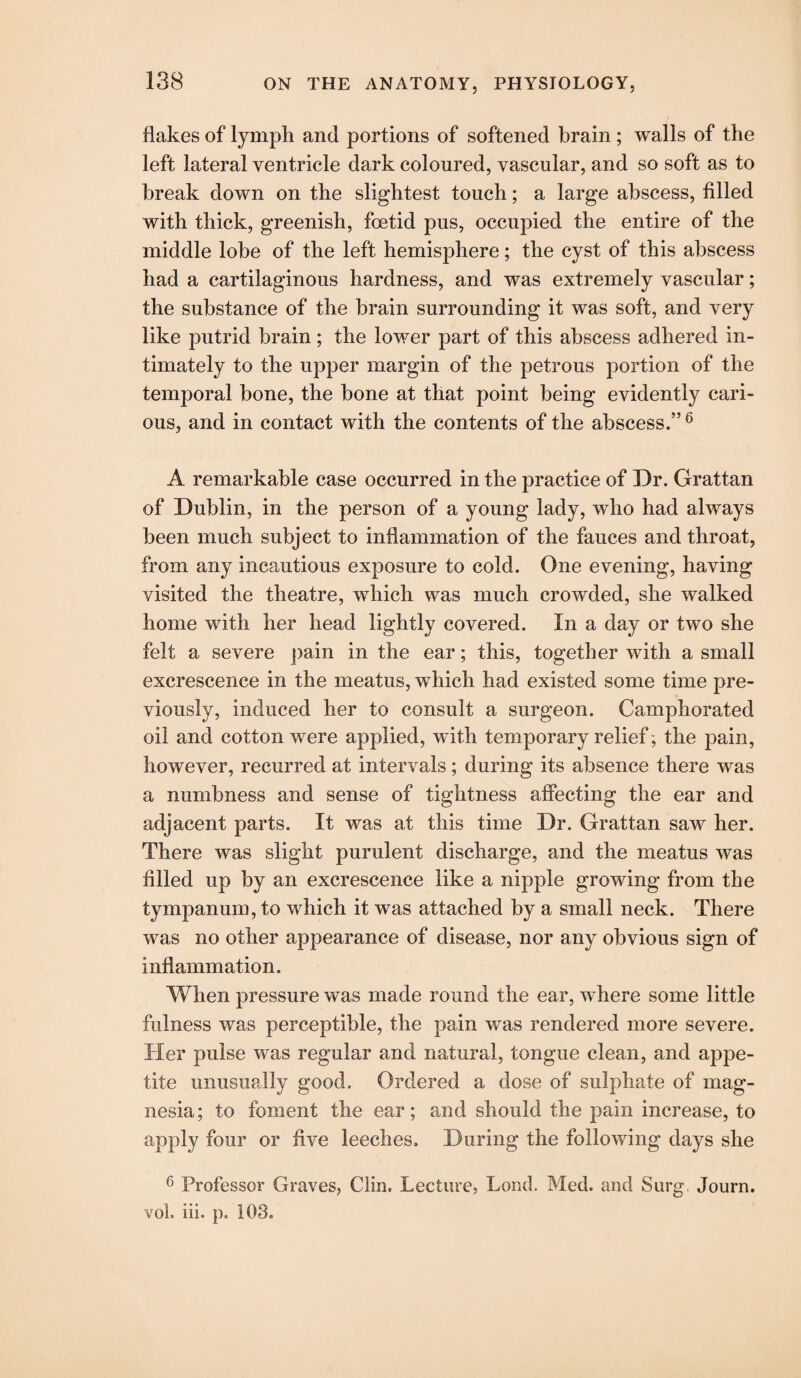 flakes of lymph and portions of softened brain ; walls of the left lateral ventricle dark coloured, vascular, and so soft as to break down on the slightest touch; a large abscess, filled with thick, greenish, foetid pus, occupied the entire of the middle lobe of the left hemisphere; the cyst of this abscess had a cartilaginous hardness, and was extremely vascular; the substance of the brain surrounding it was soft, and very like putrid brain; the lower part of this abscess adhered in¬ timately to the upper margin of the petrous portion of the temporal bone, the bone at that point being evidently cari¬ ous, and in contact with the contents of the abscess.” 6 A remarkable case occurred in the practice of Dr. Grattan of Dublin, in the person of a young lady, who had always been much subject to inflammation of the fauces and throat, from any incautious exposure to cold. One evening, having visited the theatre, which was much crowded, she walked home with her head lightly covered. In a day or two she felt a severe pain in the ear; this, together with a small excrescence in the meatus, which had existed some time pre¬ viously, induced her to consult a surgeon. Camphorated oil and cotton were applied, with temporary relief; the pain, however, recurred at intervals; during its absence there was a numbness and sense of tightness affecting the ear and adjacent parts. It was at this time Dr. Grattan saw her. There was slight purulent discharge, and the meatus was filled up by an excrescence like a nipple growing from the tympanum, to which it was attached by a small neck. There was no other appearance of disease, nor any obvious sign of inflammation. When pressure was made round the ear, where some little fulness was perceptible, the pain was rendered more severe. Her pulse was regular and natural, tongue clean, and appe¬ tite unusually good. Ordered a dose of sulphate of mag¬ nesia; to foment the ear; and should the pain increase, to apply four or five leeches. During the following days she 6 Professor Graves, Clin. Lecture, Lond. Med. and Surg. Journ. vol. iii. p. 103.