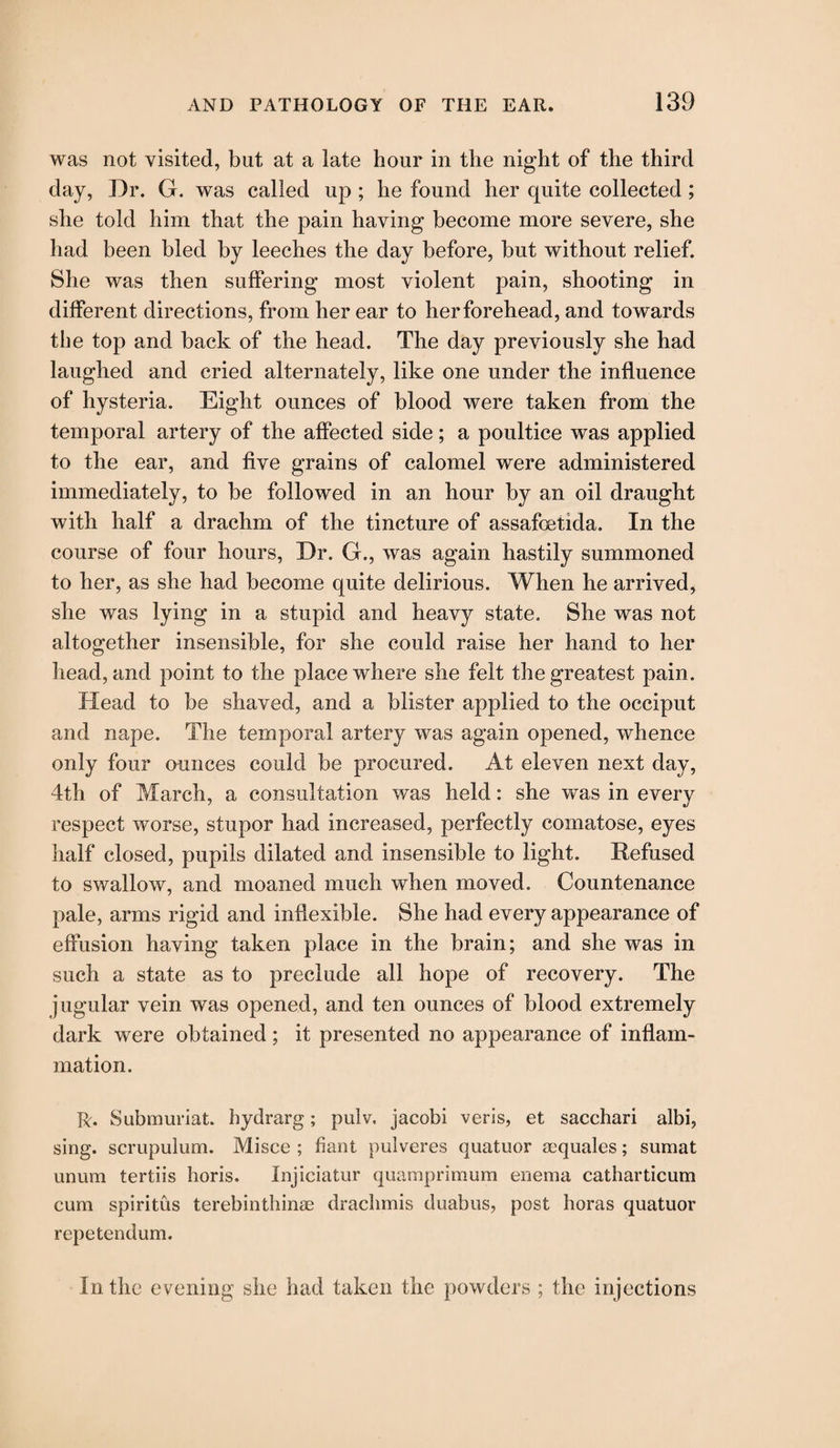 was not visited, but at a late hour in the night of the third day, Dr. G. was called up ; he found her quite collected ; she told him that the pain having become more severe, she had been bled by leeches the day before, but without relief. She was then suffering most violent pain, shooting in different directions, from her ear to her forehead, and towards the top and back of the head. The day previously she had laughed and cried alternately, like one under the influence of hysteria. Eight ounces of blood were taken from the temporal artery of the affected side; a poultice was applied to the ear, and five grains of calomel were administered immediately, to be followed in an hour by an oil draught with half a drachm of the tincture of assafoetida. In the course of four hours, Dr. G., was again hastily summoned to her, as she had become quite delirious. When he arrived, she was lying in a stupid and heavy state. She was not altogether insensible, for she could raise her hand to her head, and point to the place where she felt the greatest pain. Head to be shaved, and a blister applied to the occiput and nape. The temporal artery was again opened, whence only four ounces could be procured. At eleven next day, 4th of March, a consultation was held: she was in every respect worse, stupor had increased, perfectly comatose, eyes half closed, pupils dilated and insensible to light. Refused to swallow, and moaned much when moved. Countenance pale, arms rigid and inflexible. She had every appearance of effusion having taken place in the brain; and she was in such a state as to preclude all hope of recovery. The jugular vein was opened, and ten ounces of blood extremely dark were obtained ; it presented no appearance of inflam¬ mation. R. Submuriat. hydrarg; pulv. jacobi veris, et sacchari albi, sing, scrupulum. Misce ; fiant pulveres quatuor aequales; sumat unura tertiis horis. Injiciatur quamprimum enema catharticum cum spiritus terebinthinae drachmis duabus, post boras quatuor repetendum. In the evening she had taken the powders ; the injections