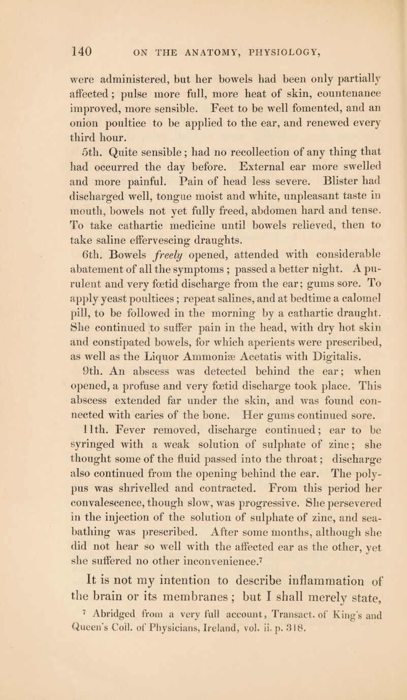were administered, but her bowels had been only partially affected ; pulse more full, more heat of skin, countenance improved, more sensible. Feet to be well fomented, and an onion poultice to be applied to the ear, and renewed every third hour. 5th. Quite sensible ; had no recollection of any thing that had occurred the day before. External ear more swelled and more painful. Pain of head less severe. Blister had discharged well, tongue moist and white, unpleasant taste in mouth, bowels not yet fully freed, abdomen hard and tense. To take cathartic medicine until bowels relieved, then to take saline effervescing draughts. 6th. Bowels freely opened, attended with considerable abatement of all the symptoms ; passed a better night. A pu¬ rulent and very foetid discharge from the ear; gums sore. To apply yeast poultices; repeat salines, and at bedtime a calomel pill, to be followed in the morning by a cathartic draught. She continued to suffer pain in the head, with dry hot skin and constipated bowels, for which aperients were prescribed, as well as the Liquor Ammonise Acetatis with Digitalis. 9th. An abscess was detected behind the ear; when opened, a profuse and very foetid discharge took place. This abscess extended far under the skin, and was found con¬ nected with caries of the bone. Her gums continued sore. 11th. Fever removed, discharge continued; ear to be syringed with a weak solution of sulphate of zinc; she thought some of the fluid passed into the throat; discharge also continued from the opening behind the ear. The poly¬ pus was shrivelled and contracted. From this period her convalescence, though slow, was progressive. She persevered in the injection of the solution of sulphate of zinc, and sea¬ bathing was prescribed. After some months, although she did not hear so well with the affected ear as the other, yet she suffered no other inconvenience.7 It is not my intention to describe inflammation of the brain or its membranes; but I shall merely state, 7 Abridged from a very full account, Transact, of King’s and Queen’s Coll, of Physicians, Ireland, vol. ii. p. 318.