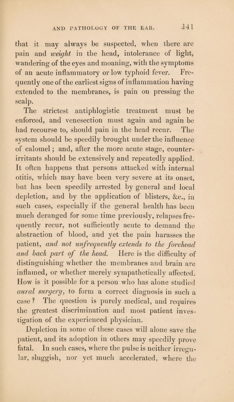 that it may always be suspected, when there are pain and weight in the head, intolerance of light, wandering of the eyes and moaning, with the symptoms of an acute inflammatory or low typhoid fever. Fre¬ quently one of the earliest signs of inflammation having extended to the membranes, is pain on pressing the scalp. The strictest antiphlogistic treatment must be enforced, and venesection must again and again be had recourse to, should pain in the head recur. The system should be speedily brought under the influence of calomel; and, after the more acute stage, counter- irritants should be extensively and repeatedly applied. It often happens that persons attacked with internal otitis, which may have been very severe at its onset, but has been speedily arrested by general and local depletion, and by the application of blisters, &c., in sucli cases, especially if the general health has been much deranged for some time previously, relapses fre¬ quently recur, not sufficiently acute to demand the abstraction of blood, and yet the pain harasses the patient, and not unfrequently extends to the forehead a,nd hack part of the head. Here is the difficulty of distinguishing whether the membranes and brain are inflamed, or whether merely sympathetically affected. How is it possible for a person who has alone studied aural surgery, to form a correct diagnosis in such a case? The question is purely medical, and requires the greatest discrimination and most patient inves¬ tigation of the experienced physician. Depletion in some of these cases will alone save the patient, and its adoption in others may speedily prove fatal. In such cases, where the pulse is neither irregu¬ lar, sluggish, nor yet much accelerated, where the