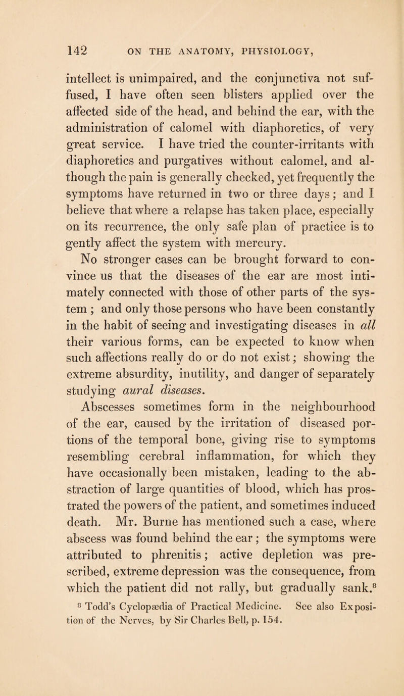 intellect is unimpaired, and the conjunctiva not suf¬ fused, I have often seen blisters applied over the affected side of the head, and behind the ear, with the administration of calomel with diaphoretics, of very great service. I have tried the counter-irritants with diaphoretics and purgatives without calomel, and al¬ though the pain is generally checked, yet frequently the symptoms have returned in two or three days; and I believe that where a relapse has taken place, especially on its recurrence, the only safe plan of practice is to gently affect the system with mercury. No stronger cases can be brought forward to con¬ vince us that the diseases of the ear are most inti¬ mately connected with those of other parts of the sys¬ tem ; and only those persons who have been constantly in the habit of seeing and investigating diseases in all their various forms, can be expected to know when such affections really do or do not exist; showing the extreme absurdity, inutility, and danger of separately studying aural diseases. Abscesses sometimes form in the neighbourhood of the ear, caused by the irritation of diseased por¬ tions of the temporal bone, giving rise to symptoms resembling cerebral inflammation, for which they have occasionally been mistaken, leading to the ab¬ straction of large quantities of blood, which has pros¬ trated the powers of the patient, and sometimes induced death. Mr. Burne has mentioned such a case, where abscess was found behind the ear; the symptoms were attributed to phrenitis; active depletion was pre¬ scribed, extreme depression was the consequence, from which the patient did not rally, but gradually sank.8 8 Todd’s Cyclopaedia of Practical Medicine. See also Exposi¬ tion of the Nerves, by Sir Charles Bell, p. 154.