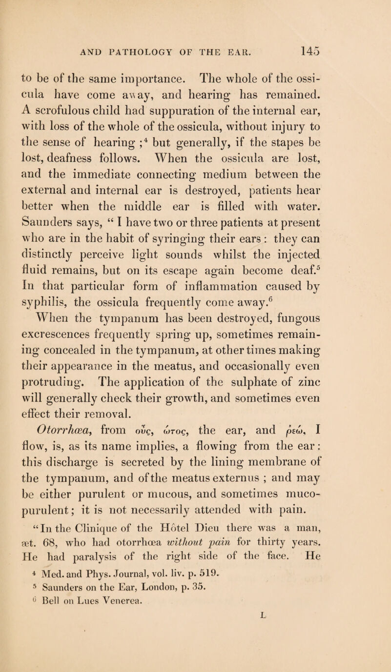 to be of the same importance. The whole of the ossi- eula have come away, and hearing has remained. A scrofulous child had suppuration of the internal ear, with loss of the whole of theossicula, without injury to the sense of hearing ;4 but generally, if the stapes be lost, deafness follows. When the ossicula are lost, and the immediate connecting medium between the external and internal ear is destroyed, patients hear better when the middle ear is filled with water. Saunders says, “ I have two or three patients at present who are in the habit of syringing their ears : they can distinctly perceive light sounds whilst the injected fluid remains, but on its escape again become deaf.5 In that particular form of inflammation caused by syphilis, the ossicula frequently come away.6 When the tympanum has been destroyed, fungous excrescences frequently spring up, sometimes remain¬ ing concealed in the tympanum, at other times making their appearance in the meatus, and occasionally even protruding. The application of the sulphate of zinc will generally check their growth, and sometimes even effect their removal. Otorrhoea, from ovg, wroc, the ear, and ped), I flow, is, as its name implies, a flowing from the ear: this discharge is secreted by the lining membrane of the tympanum, and of the meatus externus ; and may be either purulent or mucous, and sometimes muco¬ purulent ; it is not necessarily attended with pain. “In the Clinique of the Hotel Dieu there was a man, set. 68, who had otorrhoea without pain for thirty years. He had paralysis of the right side of the face. He 4 Med. and Phys. Journal, vol. liv. p. 519. 5 Saunders on the Ear, London, p. 35. 13 Bell on Lues Venerea. L
