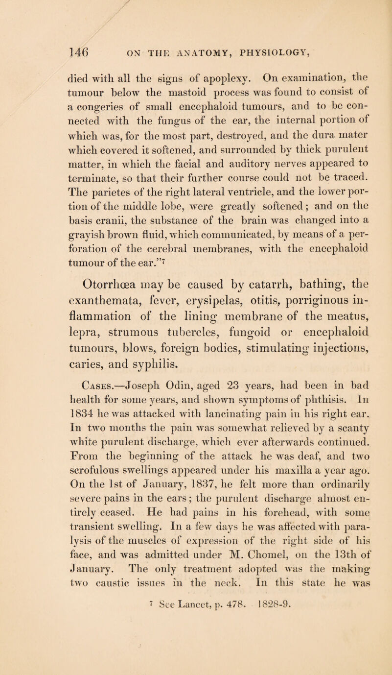 died with all the signs of apoplexy. On examination, the tumour below the mastoid process was found to consist of a congeries of small encephaloid tumours, and to he con¬ nected with the fungus of the ear, the internal portion of which was, for the most part, destroyed, and the dura mater which covered it softened, and surrounded by thick purulent matter, in which the facial and auditory nerves appeared to terminate, so that their further course could not be traced. The parietes of the right lateral ventricle, and the lower por¬ tion of the middle lobe, were greatly softened; and on the basis cranii, the substance of the brain was changed into a grayish brown fluid, which communicated, by means of a per¬ foration of the cerebral membranes, with the encephaloid tumour of the ear.”7 Otorrhoea may be caused by catarrh, bathing, the exanthemata, fever, erysipelas, otitis, porriginous in¬ flammation of the lining membrane of the meatus, lepra, strumous tubercles, fungoid or encephaloid tumours, blows, foreign bodies, stimulating injections, caries, and syphilis. Cases.—Joseph Odin, aged 23 years, had been in bad health for some years, and shown symptoms of phthisis. In 1834 he was attacked with lancinating pain in his right ear. In two months the pain was somewhat relieved by a scanty white purulent discharge, which ever afterwards continued. From the beginning of the attack he was deaf, and two scrofulous swellings appeared under his maxilla a year ago. On the 1st of January, 1837, he felt more than ordinarily severe pains in the ears; the purulent discharge almost en¬ tirely ceased. He had pains in his forehead, with some transient swelling. In a few days he was affected with para¬ lysis of the muscles of expression of the right side of his face, and was admitted under M. Chomel, on the 13th of January. The only treatment adopted was the making two caustic issues in the neck. In this state he was