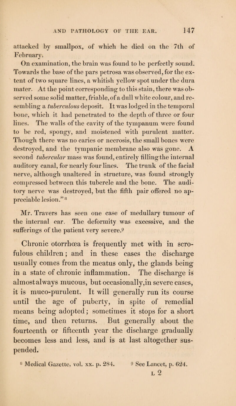 attacked by smallpox, of which he died on the 7th of February. On examination, the brain was found to be perfectly sound. Towards the base of the pars petrosa was observed, for the ex¬ tent of two square lines, a whitish yellow spot under the dura mater. At the point corresponding to this stain, there was ob¬ served some solid matter, friable, of a dull white colour, and re¬ sembling a tuberculous deposit. It was lodged in the temporal bone, which it had penetrated to the depth of three or four lines. The walls of the cavity of the tympanum were found to be red, spongy, and moistened with purulent matter. Though there was no caries or necrosis, the small bones were destroyed, and the tympanic membrane also was gone. A second tubercular mass was found, entirely filling the internal auditory canal, for nearly four lines. The trunk of the facial nerve, although unaltered in structure, was found strongly compressed between this tubercle and the bone. The audi¬ tory nerve was destroyed, but the fifth pair offered no ap¬ preciable lesion.” 8 Mr. Travers has seen one case of medullary tumour of the internal ear. The deformity was excessive, and the sufferings of the patient very severe.9 Chronic otorrhoea is frequently met with in scro¬ fulous children; and in these cases the discharge usually comes from the meatus only, the glands being in a state of chronic inflammation. The discharge is almost always mucous, but occasionally,in severe cases, it is muco-purulent. It will generally run its course until the age of puberty, in spite of remedial means being adopted; sometimes it stops for a short time, and then returns. Bat generally about the fourteenth or fifteenth year the discharge gradually becomes less and less, and is at last altogether sus¬ pended. i 8 Medical Gazette, vol. xx. p. 284. 9 See Lancet, p. 624. L 2
