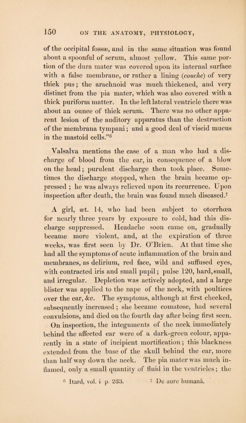 of the occipital fossse, and in the same situation was found about a spoonful of serum, almost yellow. This same por¬ tion of the dura mater was covered upon its internal surface with a false membrane, or rather a lining (couche) of very thick pus; the arachnoid was much thickened, and very distinct from the pia mater, which was also covered with a thick puriform matter. In the left lateral ventricle there was about an ounce of thick serum. There was no other appa¬ rent lesion of the auditory apparatus than the destruction of the membrana tympani; and a good deal of viscid mucus in the mastoid cells.”6 Valsalva mentions the case of a man who had a dis¬ charge of blood from the ear, in consequence of a blow on the head; purulent discharge then took place. Some¬ times the discharge stopped, when the brain became op¬ pressed ; he was always relieved upon its recurrence. Upon inspection after death, the brain was found much diseased.7 A girl, set. 14, who had been subject to otorrhoea for nearly three years by exposure to cold, had this dis¬ charge suppressed. Headache soon came on, gradually became more violent, and, at the expiration of three weeks, was first seen by Dr. O’Brien. At that time she had all the symptoms of acute inflammation of the brain and membranes, as delirium, red face, wild and suffused eyes, with contracted iris and small pupil; pulse 120, hard,small, and irregular. Depletion was actively adopted, and a large blister was applied to the nape of the neck, with poultices over the ear, &c. The symptoms, although at first checked, subsequently increased; she became comatose, had several convulsions, and died on the fourth day after being first seen. On inspection, the integuments of the neck immediately behind the affected ear were of a dark-green colour, appa¬ rently in a state of incipient mortification; this blackness extended from the base of the skull behind the ear, more than half way down the neck. The pia mater was much in¬ flamed, only a small quantity of fluid in the ventricles; the 6 Hard, vol. i p. 233. 7 Be aure humana.