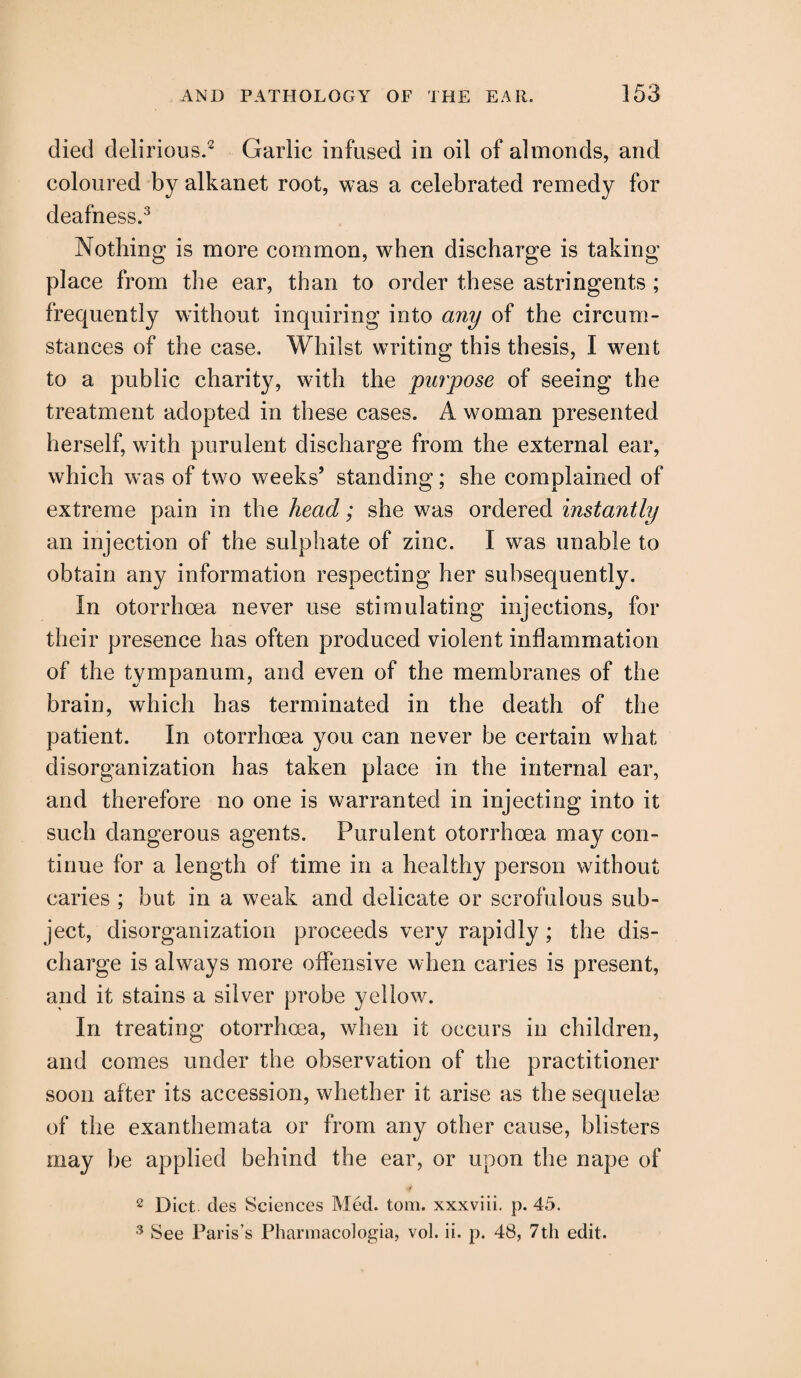 died delirious.2 Garlic infused in oil of almonds, and coloured by alkanet root, was a celebrated remedy for deafness.3 Nothing is more common, when discharge is taking- place from the ear, than to order these astringents ; frequently without inquiring into any of the circum¬ stances of the case. Whilst writing this thesis, I went to a public charity, with the purpose of seeing the treatment adopted in these cases. A woman presented herself, with purulent discharge from the external ear, which was of two weeks’ standing; she complained of extreme pain in the head; she was ordered instantly an injection of the sulphate of zinc. I was unable to obtain any information respecting her subsequently. In otorrhoea never use stimulating injections, for their presence has often produced violent inflammation of the tympanum, and even of the membranes of the brain, which has terminated in the death of the patient. In otorrhoea you can never be certain what disorganization has taken place in the internal ear, and therefore no one is warranted in injecting into it such dangerous agents. Purulent otorrhoea may con¬ tinue for a length of time in a healthy person without caries ; but in a weak and delicate or scrofulous sub¬ ject, disorganization proceeds very rapidly; the dis¬ charge is always more offensive when caries is present, and it stains a silver probe yellow. In treating otorrhoea, when it occurs in children, and comes under the observation of the practitioner soon after its accession, whether it arise as the sequelae of the exanthemata or from any other cause, blisters may be applied behind the ear, or upon the nape of 2 Diet, ties Sciences Med. tom. xxxviii. p. 45. 3 See Paris’s Pharmacologia, vol. ii. p. 48, 7th edit.