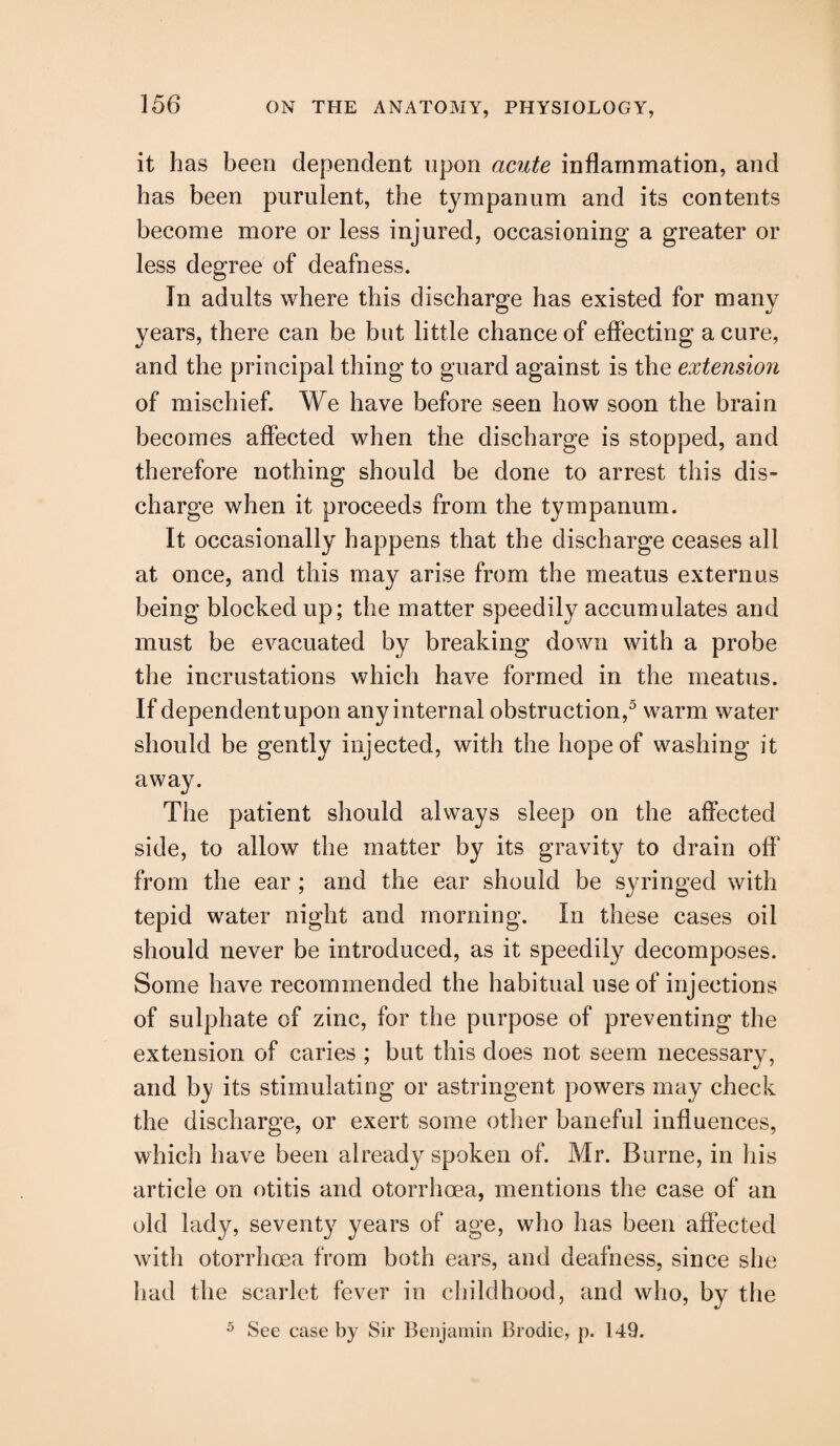 it has been dependent upon acute inflammation, and has been purulent, the tympanum and its contents become more or less injured, occasioning a greater or less degree of deafness. In adults where this discharge has existed for many years, there can be but little chance of effecting a cure, and the principal thing to guard against is the extendon of mischief. We have before seen how soon the brain becomes affected when the discharge is stopped, and therefore nothing should be done to arrest this dis¬ charge when it proceeds from the tympanum. It occasionally happens that the discharge ceases all at once, and this may arise from the meatus externus being blocked up; the matter speedily accumulates and must be evacuated by breaking down with a probe the incrustations which have formed in the meatus. If dependent upon any internal obstruction,5 warm water should be gently injected, with the hope of washing it away. The patient should always sleep on the affected side, to allow the matter by its gravity to drain off' from the ear ; and the ear should be syringed with tepid water night and morning. In these cases oil should never be introduced, as it speedily decomposes. Some have recommended the habitual use of injections of sulphate of zinc, for the purpose of preventing the extension of caries ; but this does not seem necessary, and by its stimulating or astringent powers may check the discharge, or exert some other baneful influences, which have been already spoken of. Mr. Borne, in his article on otitis and otorrhoea, mentions the case of an old lady, seventy years of age, who has been affected with otorrhoea from both ears, and deafness, since she had the scarlet fever in childhood, and who, by the 5 See case by Sir Benjamin Brodie, p. 149.
