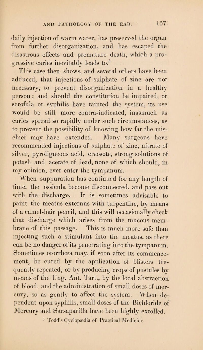 daily injection of warm water, has preserved the organ from further disorganization, and has escaped the disastrous effects and premature death, which a pro¬ gressive caries inevitably leads to.b This case then shows, and several others have been adduced, that injections of sulphate of zinc are not necessary, to prevent disorganization in a healthy person ; and should the constitution be impaired, or scrofula or syphilis have tainted the system, its use would be still more contra-indicated, inasmuch as caries spread so rapidly under such circumstances, as to prevent the possibility of knowing how far the mis¬ chief may have extended. Many surgeons have recommended injections of sulphate of zinc, nitrate of silver, pyroligneous acid, creosote, strong solutions of potash and acetate of lead, none of which should, in my opinion, ever enter the tympanum. When suppuration has continued for any length of time, the ossicula become disconnected, and pass out with the discharge. It is sometimes advisable to paint the meatus externus with turpentine, by means of a camel-hair pencil, and this will occasionally check that discharge which arises from the mucous mem¬ brane of this passage. This is much more safe than injecting such a stimulant into the meatus, as there can be no danger of its penetrating into the tympanum. Sometimes otorrhoea may, if soon after its commence¬ ment, be cured by the application of blisters fre¬ quently repeated, or by producing crops of pustules by means of the Ung. Ant. Tart., by the local abstraction of blood, and the administration of small doses of mer¬ cury, so as gently to affect the system. When de¬ pendent upon syphilis, small doses of the Bichloride of Mercury and Sarsaparilla have been highly extolled. 6 Todd’s Cyclopaedia of Practical Medicine.