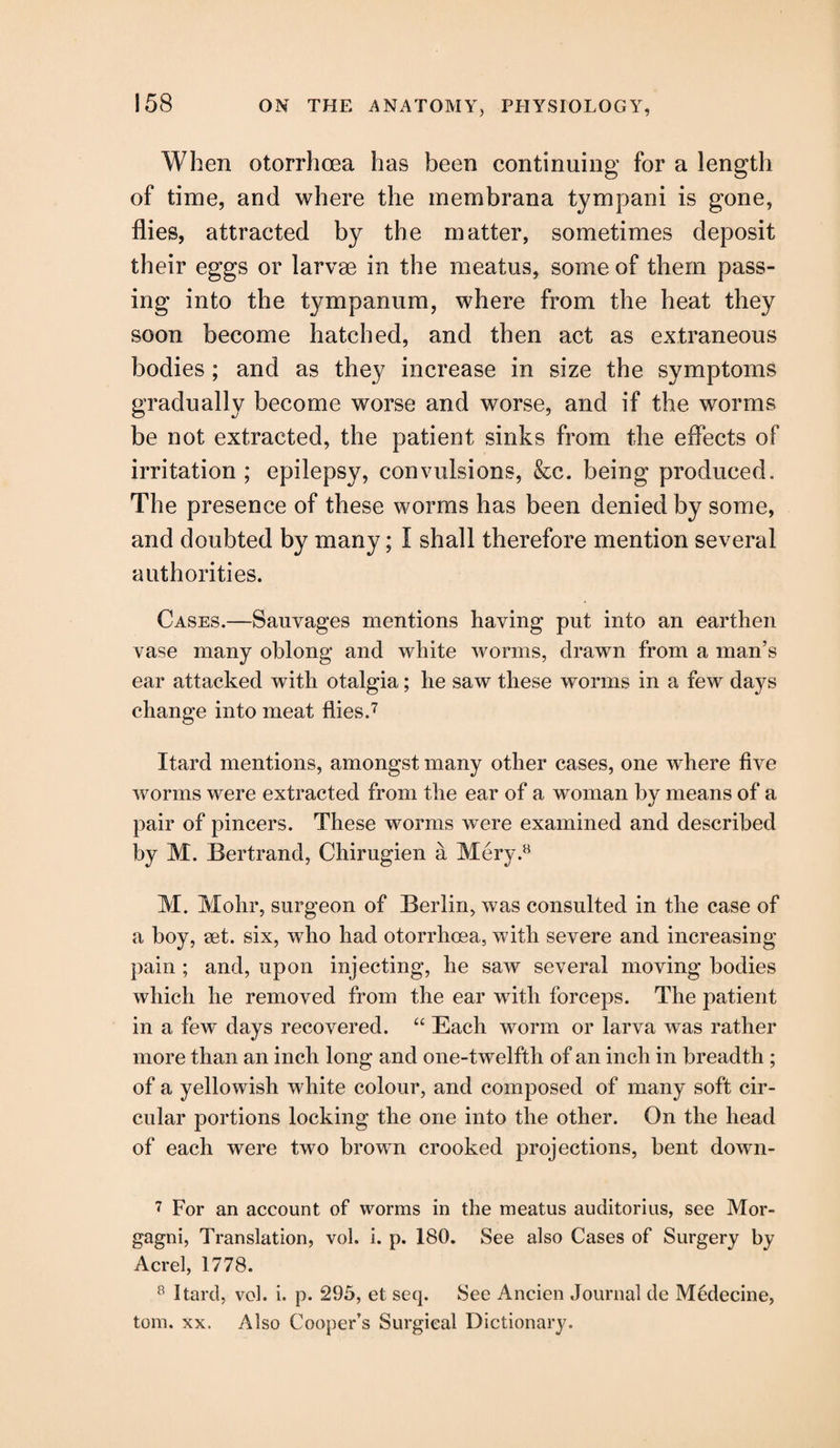 When otorrhcea has been continuing for a length of time, and where the membrana tympani is gone, flies, attracted by the matter, sometimes deposit their eggs or larvae in the meatus, some of them pass¬ ing into the tympanum, where from the heat they soon become hatched, and then act as extraneous bodies ; and as they increase in size the symptoms gradually become worse and worse, and if the worms be not extracted, the patient sinks from the effects of irritation; epilepsy, convulsions, &c. being produced. The presence of these worms has been denied by some, and doubted by many; I shall therefore mention several authorities. Cases.—Sauvages mentions having put into an earthen vase many oblong and white worms, drawn from a man’s ear attacked with otalgia; he saw these worms in a few days change into meat flies.7 Itard mentions, amongst many other cases, one where five worms were extracted from the ear of a woman by means of a pair of pincers. These worms were examined and described by M. Bertrand, Chirugien a Mery.8 M. Mohr, surgeon of Berlin, was consulted in the case of a boy, set. six, who had otorrhcea, with severe and increasing pain ; and, upon injecting, he saw several moving bodies which he removed from the ear with forceps. The patient in a few' days recovered. “ Each worm or larva was rather more than an inch long and one-twelfth of an inch in breadth ; of a yellowish white colour, and composed of many soft cir¬ cular portions locking the one into the other. On the head of each were two brown crooked projections, bent down- 7 For an account of worms in the meatus auditorius, see Mor¬ gagni, Translation, vol. i. p. 180. See also Cases of Surgery by Acrel, 1778. 8 Itard, vol. i. p. 295, et seq. See Ancien Journal de Medecine, tom. xx. Also Cooper’s Surgical Dictionary.
