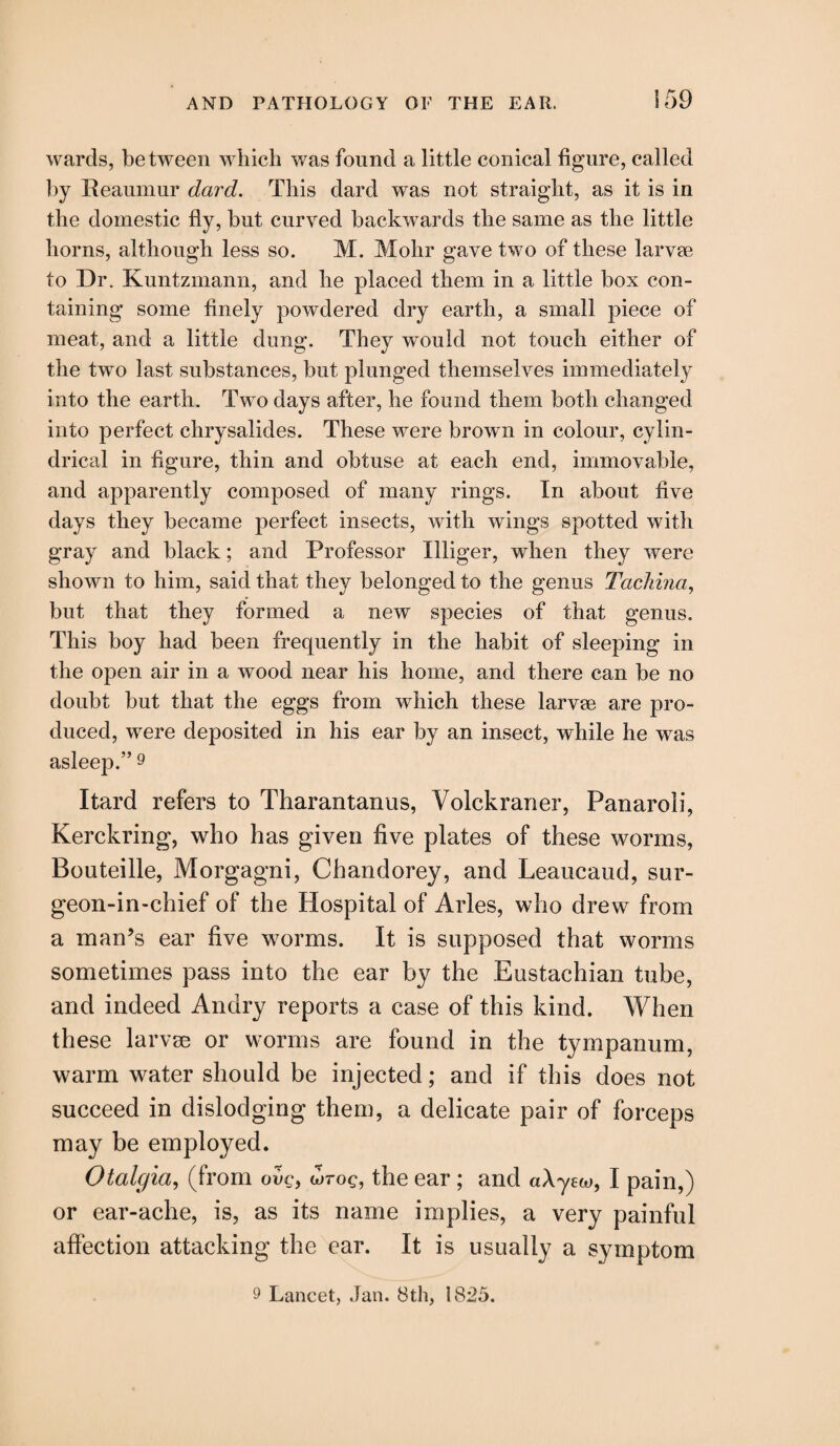 wards, between which was found a little conical figure, called by Reaumur dard. This dard was not straight, as it is in the domestic fly, but curved backwards the same as the little horns, although less so. M. Mohr gave two of these larvae to Dr. Kuntzmann, and he placed them in a little box con¬ taining some finely powdered dry earth, a small piece of meat, and a little dung. They would not touch either of the two last substances, but plunged themselves immediately into the earth. Two days after, he found them both changed into perfect chrysalides. These were brown in colour, cylin¬ drical in figure, thin and obtuse at each end, immovable, and apparently composed of many rings. In about five days they became perfect insects, with wings spotted with gray and black; and Professor Illiger, when they were shown to him, said that they belonged to the genus Tachina, but that they formed a new species of that genus. This boy had been frequently in the habit of sleeping in the open air in a wood near his home, and there can be no doubt but that the eggs from which these larvae are pro¬ duced, were deposited in his ear by an insect, while he was asleep.” 9 Itard refers to Tharantanus, Yolckraner, Panaroli, Kerckring, who has given five plates of these worms, Bouteille, Morgagni, Chandorey, and Leaucaud, sur- geon-in-chief of the Hospital of Arles, who drew from a man’s ear five worms. It is supposed that worms sometimes pass into the ear by the Eustachian tube, and indeed Andry reports a case of this kind. When these larvae or worms are found in the tympanum, warm water should be injected; and if this does not succeed in dislodging them, a delicate pair of forceps may be employed. Otalgia, (from urog, the ear ; and a\yeco, I pain,) or ear-ache, is, as its name implies, a very painful affection attacking the ear. It is usually a symptom 9 Lancet, Jan. 8th, 1825.