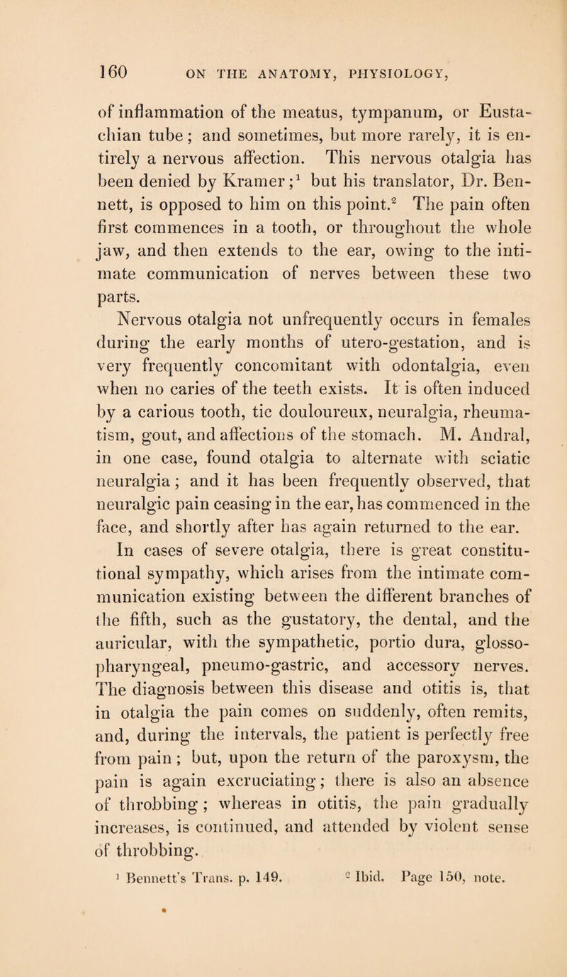 of inflammation of the meatus, tympanum, or Eusta¬ chian tube; and sometimes, but more rarely, it is en¬ tirely a nervous affection. This nervous otalgia has been denied by Kramer;1 but his translator, Dr. Ben¬ nett, is opposed to him on this point.2 The pain often first commences in a tooth, or throughout the whole jaw, and then extends to the ear, owing to the inti¬ mate communication of nerves between these two parts. Nervous otalgia not unfrequently occurs in females during the early months of utero-gestation, and is very frequently concomitant with odontalgia, even when no caries of the teeth exists. It is often induced by a carious tooth, tic douloureux, neuralgia, rheuma¬ tism, gout, and affections of the stomach. M. Andral, in one case, found otalgia to alternate with sciatic neuralgia; and it has been frequently observed, that neuralgic pain ceasing in the ear, has commenced in the face, and shortly after has again returned to the ear. In cases of severe otalgia, there is great constitu¬ tional sympathy, which arises from the intimate com¬ munication existing between the different branches of the fifth, such as the gustatory, the dental, and the auricular, with the sympathetic, portio dura, glosso¬ pharyngeal, pneumo-gastric, and accessory nerves. The diagnosis between this disease and otitis is, that in otalgia the pain comes on suddenly, often remits, and, during the intervals, the patient is perfectly free from pain ; but, upon the return of the paroxysm, the pain is again excruciating; there is also an absence of throbbing ; whereas in otitis, the pain gradually increases, is continued, and attended by violent sense of throbbing. 1 Bennett’s Trans, p. 149. 2 Ibid. Page 150, note.