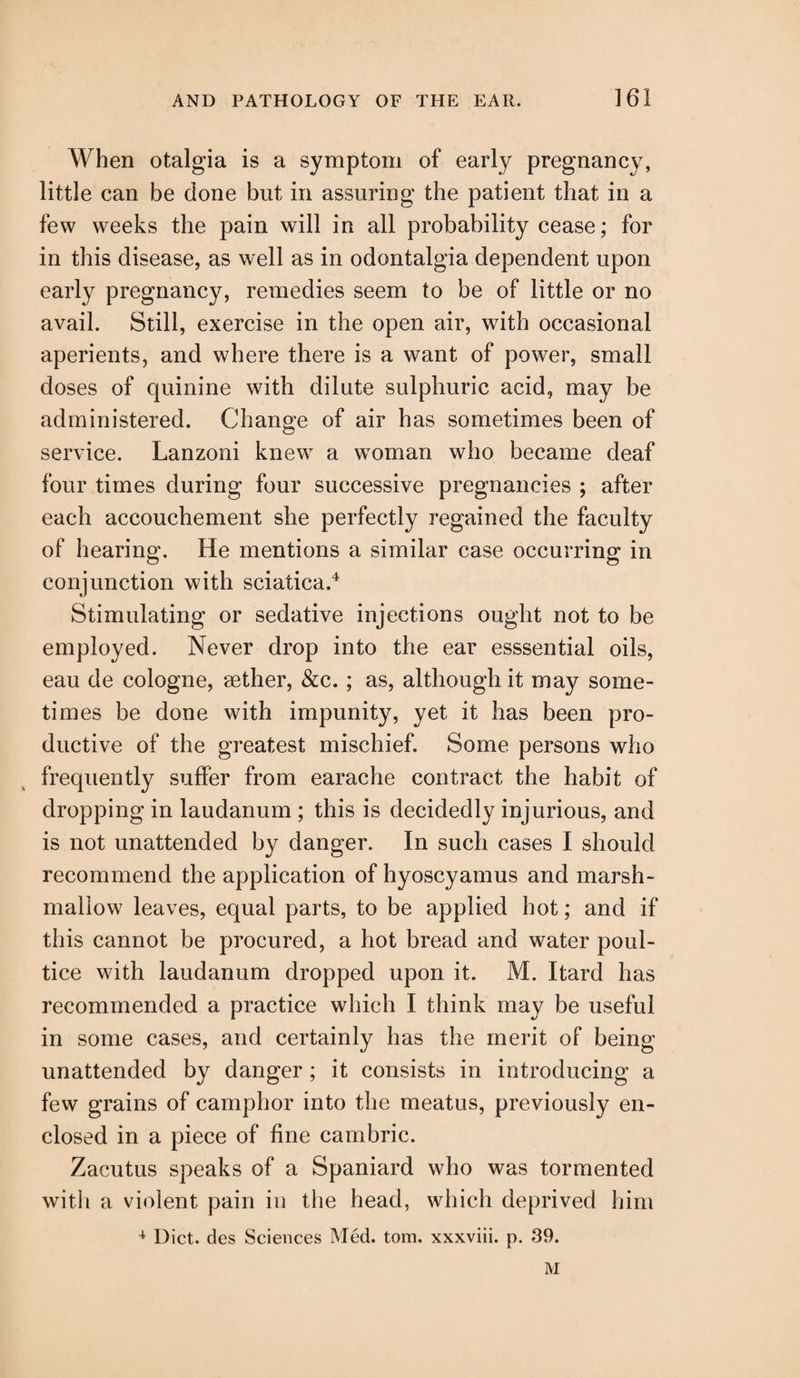 When otalgia is a symptom of early pregnancy, little can be done but in assuring the patient that in a few weeks the pain will in all probability cease; for in this disease, as well as in odontalgia dependent upon early pregnancy, remedies seem to be of little or no avail. Still, exercise in the open air, with occasional aperients, and where there is a want of power, small doses of quinine with dilute sulphuric acid, may be administered. Change of air has sometimes been of service. Lanzoni knew a woman who became deaf four times during four successive pregnancies ; after each accouchement she perfectly regained the faculty of hearing. He mentions a similar case occurring in conjunction with sciatica.4 Stimulating or sedative injections ought not to be employed. Never drop into the ear esssential oils, eau de cologne, aether, &c.; as, although it may some¬ times be done with impunity, yet it has been pro¬ ductive of the greatest mischief. Some persons who frequently suffer from earache contract the habit of dropping in laudanum ; this is decidedly injurious, and is not unattended by danger. In such cases I should recommend the application of hyoscyamus and marsh¬ mallow leaves, equal parts, to be applied hot; and if this cannot be procured, a hot bread and water poul¬ tice with laudanum dropped upon it. M. Itard has recommended a practice which I think may be useful in some cases, and certainly has the merit of being- unattended by danger ; it consists in introducing a few grains of camphor into the meatus, previously en¬ closed in a piece of fine cambric. Zacutus speaks of a Spaniard who was tormented with a violent pain in the head, which deprived him 4 Diet, des Sciences Med. tom. xxxviii. p. 39. M