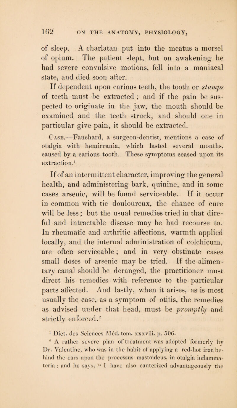 of sleep. A charlatan put into the meatus a morsel of opium. The patient slept, but on awakening he had severe convulsive motions, fell into a maniacal state, and died soon after. If dependent upon carious teeth, the tooth or stumps of teeth must be extracted ; and if the pain be sus~ pected to originate in the jaw, the mouth should be examined and the teeth struck, and should one in particular give pain, it should be extracted. Case.—Fauchard, a surgeon-dentist, mentions a case of otalgia with hemicrania, which lasted several months, caused by a carious tooth. These symptoms ceased upon its extraction.1 If of an intermittent character, improving the general health, and administering bark, quinine, and in some cases arsenic, will be found serviceable. If it occur in common with tic douloureux, the chance of cure will be less; but the usual remedies tried in that dire¬ ful and intractable disease may be had recourse to. In rheumatic and arthritic affections, warmth applied localty, and the internal administration of colchicum, are often serviceable; and in very obstinate cases small doses of arsenic may be tried. If the alimen¬ tary canal should be deranged, the practitioner must direct his remedies with reference to the particular parts affected. And lastly, when it arises, as is most usually the case, as a symptom of otitis, the remedies as advised under that head, must be projnptly and strictly enforced.2 1 Diet, cles Sciences Med. tom. xxxviii. p. 506. 2 A rather severe plan of treatment was adopted formerly by Dr. Valentine, who was in the habit of applying a red-hot iron be¬ hind the ears upon the processus mastoideus, in otalgia inflamma- toria; and he says, “ I have also cauterized advantageously the