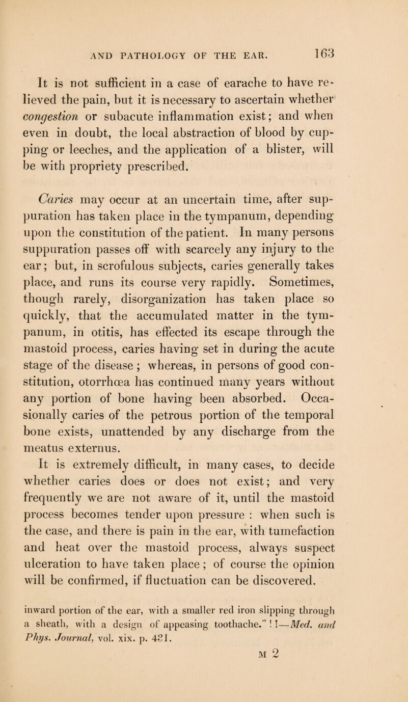 It is not sufficient in a case of earache to have re¬ lieved the pain, but it is necessary to ascertain whether congestion or subacute inflammation exist; and when even in doubt, the local abstraction of blood by cup¬ ping or leeches, and the application of a blister, will be with propriety prescribed. Caries may occur at an uncertain time, after sup¬ puration has taken place in the tympanum, depending upon the constitution of the patient. In many persons suppuration passes off with scarcely any injury to the ear; but, in scrofulous subjects, caries generally takes place, and runs its course very rapidly. Sometimes, though rarely, disorganization has taken place so quickly, that the accumulated matter in the tym¬ panum, in otitis, has effected its escape through the mastoid process, caries having set in during the acute stage of the disease ; whereas, in persons of good con¬ stitution, otorrhcea has continued many years without any portion of bone having been absorbed. Occa¬ sionally caries of the petrous portion of the temporal bone exists, unattended by any discharge from the meatus externus. It is extremely difficult, in many cases, to decide whether caries does or does not exist; and very frequently we are not aware of it, until the mastoid process becomes tender upon pressure : when such is the case, and there is pain in the ear, with tumefaction and heat over the mastoid process, always suspect ulceration to have taken place; of course the opinion will be confirmed, if fluctuation can be discovered. inward portion of the ear, with a smaller red iron slipping through a sheath, with a design of appeasing toothache.’’ ! !—Med. and Phys. Journal, vol. xix. p. 4S1.