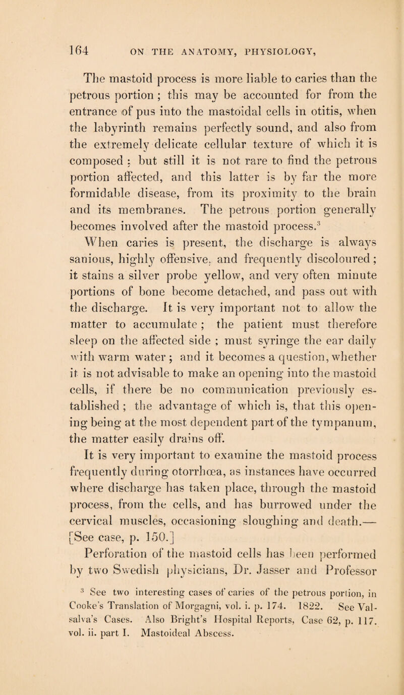 The mastoid process is more liable to caries than the petrous portion ; this may be accounted for from the entrance of pus into the mastoidal cells in otitis, when the labyrinth remains perfectly sound, and also from the extremely delicate cellular texture of which it is composed : but still it is not rare to find the petrous portion affected, and this latter is by far the more formidable disease, from its proximity to the brain and its membranes. The petrous portion generally becomes involved after the mastoid process.3 When caries is present, the discharge is always sanious, highly offensive, and frequently discoloured; it stains a silver probe yellow, and very often minute portions of bone become detached, and pass out with the discharge. It is very important not to allow the matter to accumulate ; the patient must therefore sleep on the affected side ; must syringe the ear daily with warm water ; and it becomes a question, whether it is not advisable to make an opening into the mastoid cells, if there be no communication previously es¬ tablished ; the advantage of which is, that this open¬ ing being at the most dependent part of the tympanum, the matter easily drains off. It is very important to examine the mastoid process frequently during otorrhcea, as instances have occurred where discharge has taken place, through the mastoid process, from the cells, and has burrowed under the cervical muscles, occasioning sloughing and death.— [See case, p. 150.] Perforation of the mastoid cells has been performed by two Swedish physicians, Dr. Jasser and Professor 3 See two interesting cases of caries of the petrous portion, in Cooke's Translation of Morgagni, vol. i. p. 174. 1822. See Val¬ salva’s Cases. Also Bright’s Hospital Reports, Case 62, p. 117. vol. ii. part I. Mastoideal Abscess.
