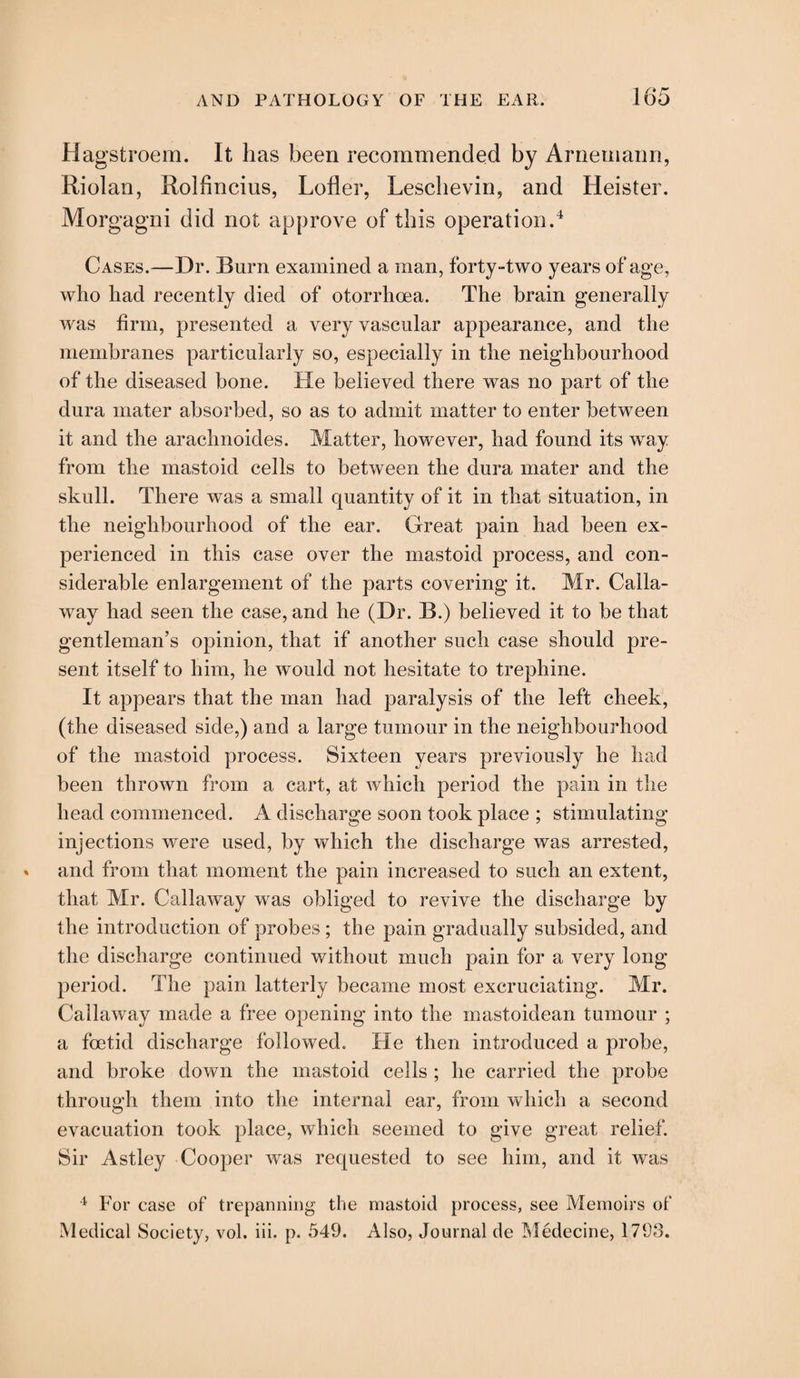 Hagstroem. It has been recommended by Arnemann, Riolan, Rolfincius, Lofler, Lescbevin, and Heister. Morgagni did not approve of this operation.4 Cases.—Dr. Burn examined a man, forty-two years of age, who had recently died of otorrhcea. The brain generally was firm, presented a very vascular appearance, and the membranes particularly so, especially in the neighbourhood of the diseased bone. He believed there was no part of the dura mater absorbed, so as to admit matter to enter between it and the arachnoides. Matter, however, had found its way from the mastoid cells to between the dura mater and the skull. There was a small quantity of it in that situation, in the neighbourhood of the ear. Great pain had been ex¬ perienced in this case over the mastoid process, and con¬ siderable enlargement of the parts covering it. Mr. Calla¬ way had seen the case, and he (Dr. B.) believed it to be that gentleman’s opinion, that if another such case should pre¬ sent itself to him, he would not hesitate to trephine. It appears that the man had paralysis of the left cheek, (the diseased side,) and a large tumour in the neighbourhood of the mastoid process. Sixteen years previously he had been thrown from a cart, at which period the pain in the head commenced. A discharge soon took place ; stimulating injections were used, by which the discharge was arrested, and from that moment the pain increased to such an extent, that Mr. Callaway was obliged to revive the discharge by the introduction of probes ; the pain gradually subsided, and the discharge continued without much pain for a very long period. The pain latterly became most excruciating. Mr. Callaway made a free opening into the mastoidean tumour ; a foetid discharge followed. He then introduced a probe, and broke down the mastoid cells ; he carried the probe through them into the internal ear, from which a second evacuation took place, which seemed to give great relief. Sir Astley Cooper was requested to see him, and it was 4 For case of trepanning the mastoid process, see Memoirs ot‘ Medical Society, vol. iii. p. 549. Also, Journal tie Medecine, 1793.