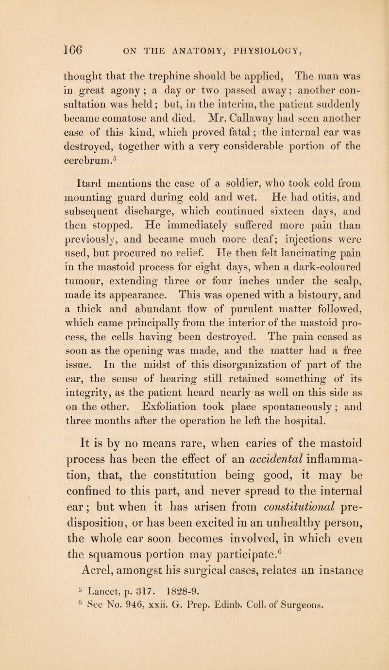 thought that the trephine should be applied, The man was in great agony ; a day or two passed away; another con¬ sultation was held; but, in the interim, the patient suddenly became comatose and died. Mr. Callaway had seen another case of this kind, which proved fatal; the internal ear was destroyed, together with a very considerable portion of the cerebrum.5 Itard mentions the case of a soldier, who took cold from mounting guard during cold and wet. He had otitis, and subsequent discharge, which continued sixteen days, and then stopped. He immediately suffered more pain than previously, and became much more deaf; injections were used, but procured no relief. He then felt lancinating pain in the mastoid process for eight days, when a dark-coloured tumour, extending three or four inches under the scalp, made its appearance. This was opened with a bistoury, and a thick and abundant flow of purulent matter followed, which came principally from the interior of the mastoid pro¬ cess, the cells having been destroyed. The pain ceased as soon as the opening was made, and the matter had a free issue. In the midst of this disorganization of part of the ear, the sense of hearing still retained something of its integrity, as the patient heard nearly as well on this side as on the other. Exfoliation took place spontaneously ; and three months after the operation he left the hospital. It is by no means rare, when caries of the mastoid process has been the effect of an accidental inflamma¬ tion, that, the constitution being good, it may be confined to this part, and never spread to the internal ear; but when it has arisen from constitutional pre¬ disposition, or has been excited in an unhealthy person, the whole ear soon becomes involved, in which even the squamous portion may participate.6 Acrel, amongst his surgical cases, relates an instance 5 Lancet, p. 317. 1828-9. 0 See No. 946, xxii. G. Prep. Edinb. Coll, of Surgeons.