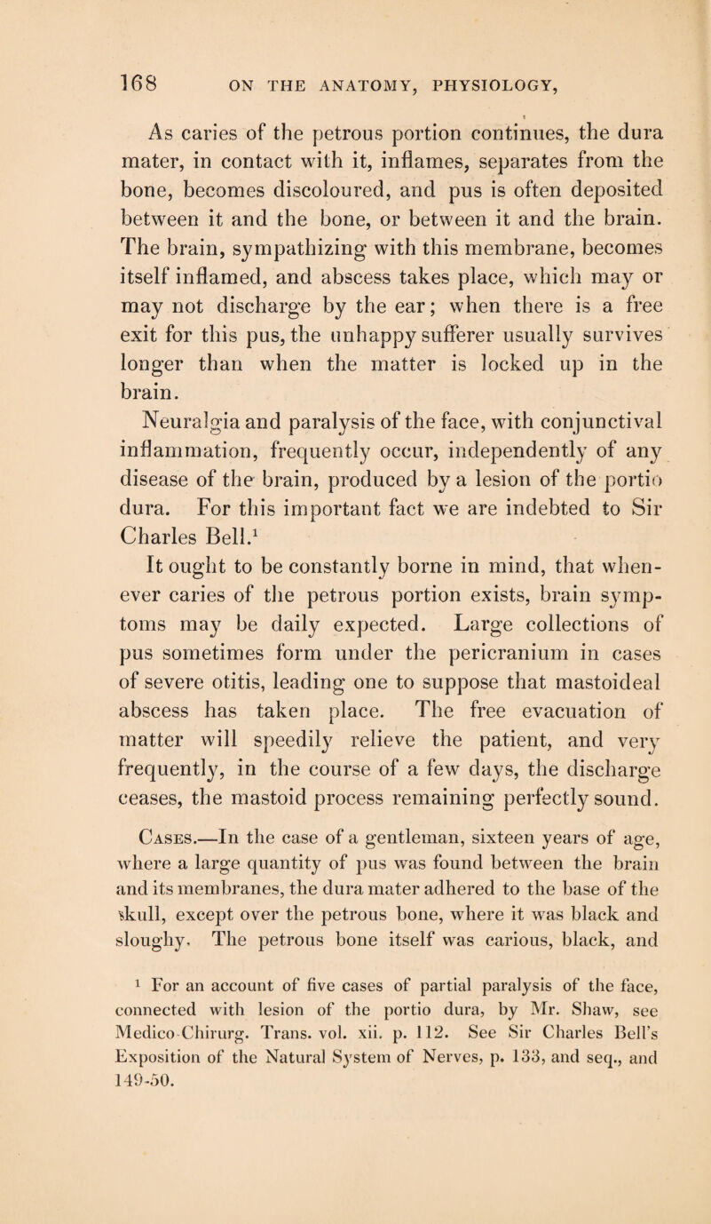As caries of the petrous portion continues, the dura mater, in contact with it, inflames, separates from the bone, becomes discoloured, and pus is often deposited between it and the bone, or between it and the brain. The brain, sympathizing with this membrane, becomes itself inflamed, and abscess takes place, which may or may not discharge by the ear; when there is a free exit for this pus, the unhappy sufferer usually survives longer than when the matter is locked up in the brain. Neuralgia and paralysis of the face, with conjunctival inflammation, frequently occur, independently of any disease of the brain, produced by a lesion of the portio dura. For this important fact we are indebted to Sir Charles Bell.1 It ought to be constantly borne in mind, that when¬ ever caries of the petrous portion exists, brain symp¬ toms may be daily expected. Large collections of pus sometimes form under the pericranium in cases of severe otitis, leading one to suppose that mastoideal abscess has taken place. The free evacuation of matter will speedily relieve the patient, and very frequently, in the course of a few days, the discharge ceases, the mastoid process remaining perfectly sound. Cases.—In the case of a gentleman, sixteen years of age, where a large quantity of pus was found between the brain and its membranes, the dura mater adhered to the base of the skull, except over the petrous bone, where it was black and sloughy. The petrous bone itself was carious, black, and 1 For an account of five cases of partial paralysis of the face, connected with lesion of the portio dura, by Mr. Shaw, see Medico Chirurg. Trans, vol. xii, p. 112. See Sir Charles Bell’s Exposition of the Natural System of Nerves, p. 133, and seq., and 149-50.