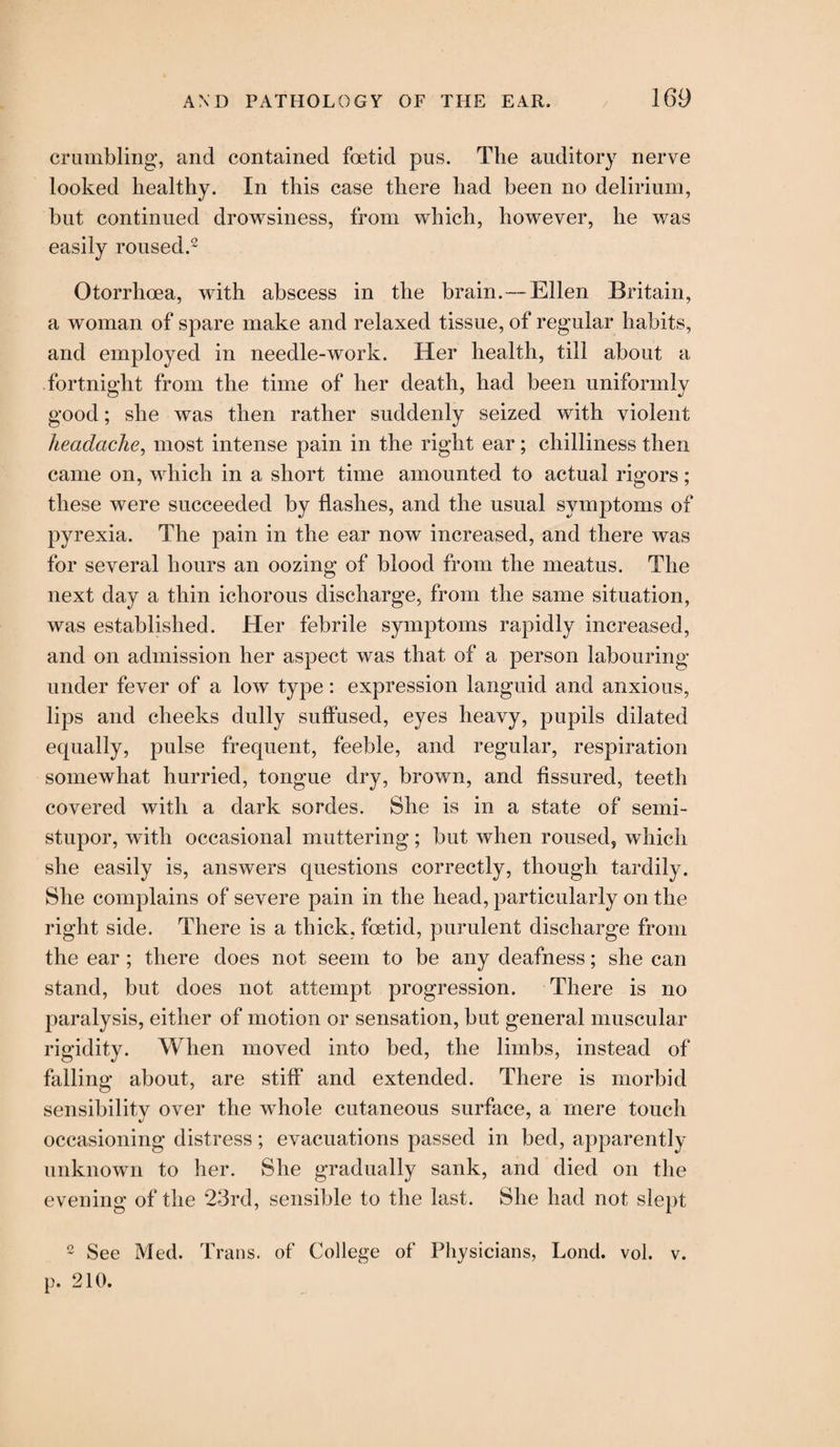 crumbling, and contained foetid pus. The auditory nerve looked healthy. In this case there had been no delirium, but continued drowsiness, from which, however, he was easily roused.2 Otorrhoea, with abscess in the brain.—Ellen Britain, a woman of spare make and relaxed tissue, of regular habits, and employed in needle-work. Her health, till about a fortnight from the time of her death, had been uniformly good; she was then rather suddenly seized with violent headache, most intense pain in the right ear; chilliness then came on, which in a short time amounted to actual rigors; these were succeeded by flashes, and the usual symptoms of pyrexia. The pain in the ear now increased, and there was for several hours an oozing of blood from the meatus. The next day a thin ichorous discharge, from the same situation, was established. Her febrile symptoms rapidly increased, and on admission her aspect was that of a person labouring under fever of a low type: expression languid and anxious, lips and cheeks dully suffused, eyes heavy, pupils dilated equally, pulse frequent, feeble, and regular, respiration somewhat hurried, tongue dry, brown, and fissured, teeth covered with a dark sordes. She is in a state of semi¬ stupor, with occasional muttering; but when roused, which she easily is, answers questions correctly, though tardily. She complains of severe pain in the head, particularly on the right side. There is a thick, foetid, purulent discharge from the ear ; there does not seem to be any deafness; she can stand, but does not attempt progression. There is no paralysis, either of motion or sensation, but general muscular rigidity. When moved into bed, the limbs, instead of falling about, are stiff and extended. There is morbid sensibility over the whole cutaneous surface, a mere touch occasioning distress; evacuations passed in bed, apparently unknown to her. She gradually sank, and died on the evening of the 23rd, sensible to the last. She had not slept 2 See Med. Trans, of College of Physicians, Lond. vol. p. 210. v.
