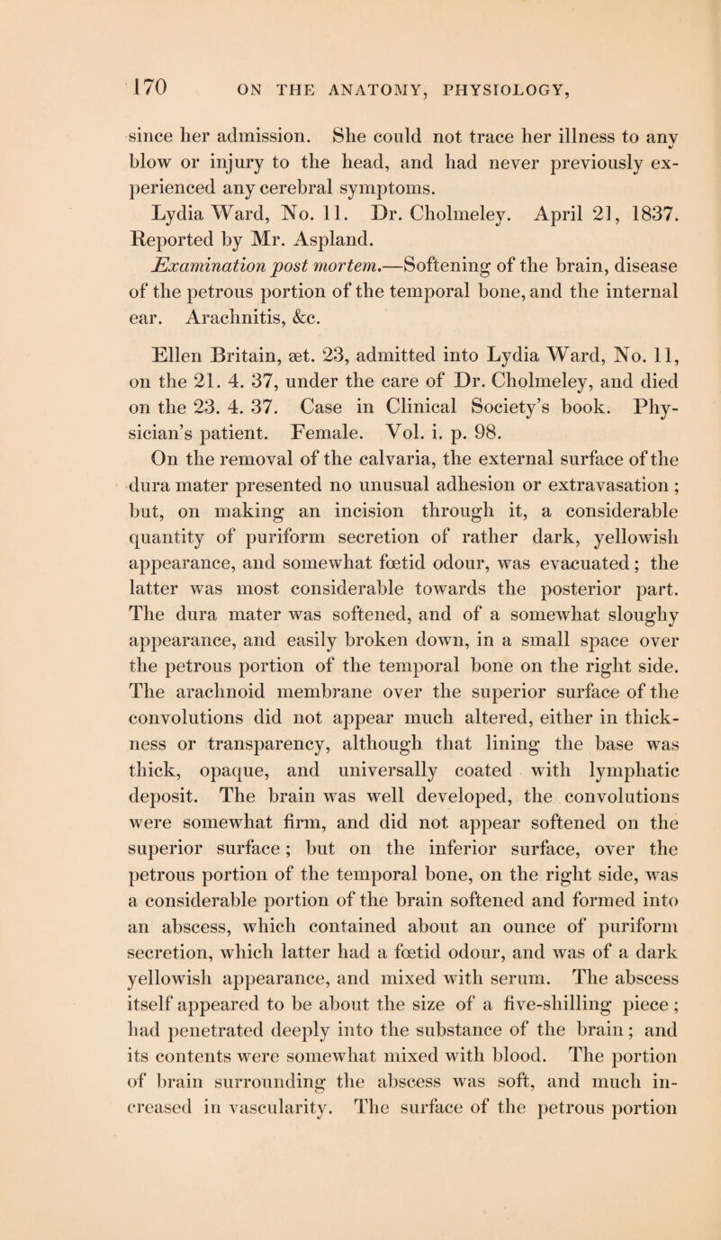 since her admission. She could not trace her illness to any blow or injury to the head, and had never previously ex¬ perienced any cerebral symptoms. Lydia Ward, No. 11. Dr. Cholmeley. April 21, 1837. Reported by Mr. Aspland. Examination post mortem.—Softening of the brain, disease of the petrous portion of the temporal bone, and the internal ear. Arachnitis, &c. Ellen Britain, set. 23, admitted into Lydia Ward, No. 11, on the 21. 4. 37, under the care of Dr. Cholmeley, and died on the 23. 4. 37. Case in Clinical Society’s book. Phy¬ sician’s patient. Female. Yol. i. p. 98. On the removal of the calvaria, the external surface of the dura mater presented no unusual adhesion or extravasation ; but, on making an incision through it, a considerable quantity of puriform secretion of rather dark, yellowish appearance, and somewhat foetid odour, was evacuated; the latter was most considerable towards the posterior part. The dura mater was softened, and of a somewhat sloughy appearance, and easily broken down, in a small space over the petrous portion of the temporal bone on the right side. The arachnoid membrane over the superior surface of the convolutions did not appear much altered, either in thick¬ ness or transparency, although that lining the base was thick, opaque, and universally coated with lymphatic deposit. The brain was well developed, the convolutions were somewhat firm, and did not appear softened on the superior surface; but on the inferior surface, over the petrous portion of the temporal bone, on the right side, was a considerable portion of the brain softened and formed into an abscess, which contained about an ounce of puriform secretion, which latter had a foetid odour, and was of a dark yellowish appearance, and mixed with serum. The abscess itself appeared to be about the size of a five-shilling piece ; had penetrated deeply into the substance of the brain; and its contents were somewhat mixed with blood. The portion of brain surrounding the abscess was soft, and much in¬ creased in vascularity. The surface of the petrous portion