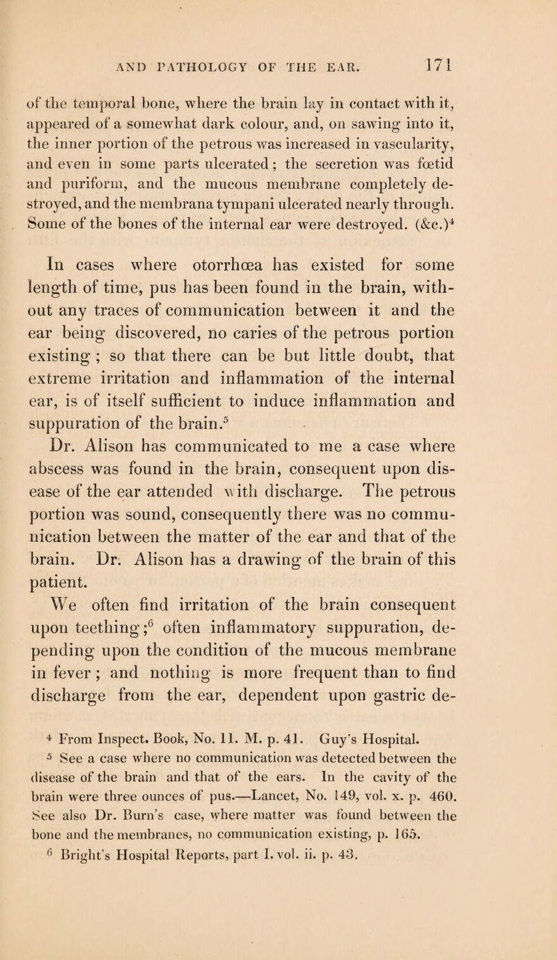 of the temporal bone, where the brain lay in contact with it, appeared of a somewhat dark colour, and, on sawing into it, the inner portion of the petrous was increased in vascularity, and even in some parts ulcerated; the secretion was foetid and puriform, and the mucous membrane completely de¬ stroyed, and the membrana tympani ulcerated nearly through. Some of the bones of the internal ear were destroyed. (&c.)4 In cases where otorrhcea has existed for some length of time, pus has been found in the brain, with¬ out any traces of communication between it and the ear being discovered, no caries of the petrous portion existing ; so that there can be but little doubt, that extreme irritation and inflammation of the internal ear, is of itself sufficient to induce inflammation and suppuration of the brain.5 Dr. Alison has communicated to me a case where abscess was found in the brain, consequent upon dis¬ ease of the ear attended with discharge. The petrous portion was sound, consequently there was no commu¬ nication between the matter of the ear and that of the brain. Dr. Alison has a drawing of the brain of this patient. We often find irritation of the brain consequent upon teething ;6 often inflammatory suppuration, de¬ pending upon the condition of the mucous membrane in fever ; and nothing is more frequent than to find discharge from the ear, dependent upon gastric de- 4 From Inspect. Book, No. 11. M. p. 41. Guy's Hospital. 5 See a case where no communication was detected between the disease of the brain and that of the ears. In the cavity of the brain were three ounces of pus.—Lancet, No. 149, vol. x. p. 460. See also Dr. Burn’s case, where matter was found between the bone and the membranes, no communication existing, p. 165. 6 Bright’s Hospital Reports, part I. vol. ii. p. 46.