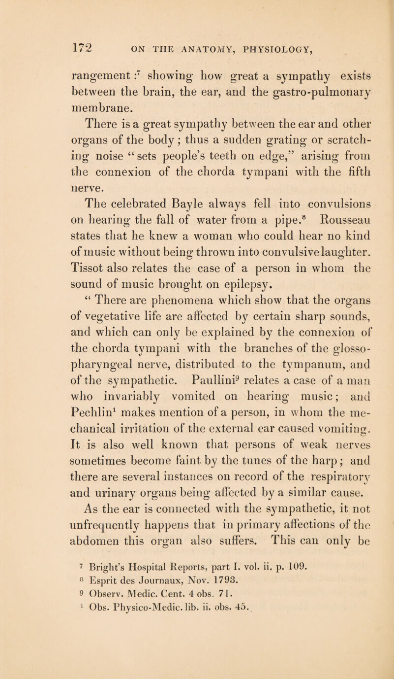 rangement :7 showing* how great a sympathy exists between the brain, the ear, and the gastro-pulmonary membrane. There is a great sympathy between the ear and other organs of the body; thus a sudden grating or scratch¬ ing noise 44 sets people’s teeth on edge,” arising from the connexion of the chorda tympani with the fifth nerve. The celebrated Bayle always fell into convulsions on hearing the fall of water from a pipe.8 Rousseau states that he knew a woman who could hear no kind of music without being thrown into convulsive laughter. Tissot also relates the case of a person in whom the sound of music brought on epilepsy. 44 There are phenomena which show that the organs of vegetative life are affected by certain sharp sounds, and which can only be explained by the connexion of the chorda tympani with the branches of the glosso¬ pharyngeal nerve, distributed to the tympanum, and of the sympathetic. Paullini9 relates a case of a man who invariably vomited on hearing music; and Pechlin1 makes mention of a person, in whom the me¬ chanical irritation of the external ear caused vomiting. It is also well known that persons of weak nerves sometimes become faint by the tunes of the harp; and there are several instances on record of the respiratory and urinary organs being affected by a similar cause. As the ear is connected with the sympathetic, it not unfrequently happens that in primary affections of the abdomen this organ also suffers. This can only be 7 Bright’s Hospital Reports, part I. vol. ii. p. 109. 8 Esprit des Journaux, Nov. 1793. 9 Observ. Medic. Cent. 4 obs. 71. 1 Obs. Physico-Medic. lib. ii. obs. 45.