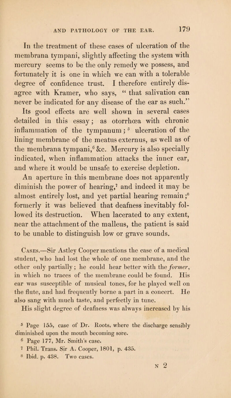 In the treatment of these cases of ulceration of the membrana tympani, slightly affecting the system with mercury seems to be the only remedy we possess, and fortunately it is one in which we can with a tolerable degree of confidence trust. I therefore entirely dis¬ agree with Kramer, who says, “ that salivation can never be indicated for any disease of the ear as 811011/’ Its good effects are well shown in several cases detailed in this essay; as otorrhcea with chronic inflammation of the tympanum;5 ulceration of the lining membrane of the meatus externus, as well as of the membrana tympani,6 &c. Mercury is also specially indicated, when inflammation attacks the inner ear, and where it would be unsafe to exercise depletion. An aperture in this membrane does not apparently diminish the power of hearing,7 and indeed it may be almost entirely lost, and yet partial hearing remain ;8 formerly it was believed that deafness inevitably fol¬ lowed its destruction. When lacerated to any extent, near the attachment of the malleus, the patient is said to be unable to distinguish low or grave sounds. Cases.—Sir Astley Cooper mentions the case of a medical student, who had lost the whole of one membrane, and the other only partially; he could hear better with the former, in which no traces of the membrane could be found. His ear was susceptible of musical tones, for he played well on the flute, and had frequently borne a part in a concert. He also sang with much taste, and perfectly in tune. His slight degree of deafness was always increased by his 5 Page 155, case of Dr. Roots, where the discharge sensibly diminished upon the mouth becoming sore. 6 Page 177, Mr. Smith’s case. < Phil. Trans. Sir A. Cooper, 1801, p. 435. 8 Ibid. p. 438. Two cases. N 2