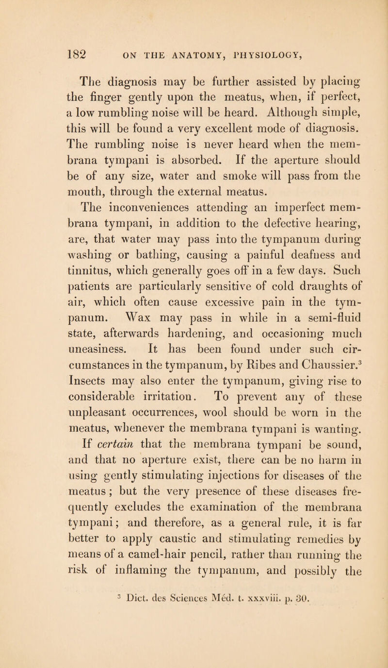 The diagnosis may be further assisted by placing the finger gently upon the meatus, when, if perfect, a low rumbling noise will be heard. Although simple, this will be found a very excellent mode of diagnosis. The rumbling noise is never heard when the mem- brana tympani is absorbed. If the aperture should be of any size, water and smoke will pass from the mouth, through the external meatus. The inconveniences attending an imperfect mem- brana tympani, in addition to the defective hearing, are, that water may pass into the tympanum during washing or bathing, causing a painful deafness and tinnitus, which generally goes off in a few days. Such patients are particularly sensitive of cold draughts of air, which often cause excessive pain in the tym¬ panum. Wax may pass in while in a semi-fluid state, afterwards hardening, and occasioning much uneasiness. It has been found under such cir¬ cumstances in the tympanum, by Ribes and Chaussier.3 Insects may also enter the tympanum, giving rise to considerable irritation. To prevent any of these unpleasant occurrences, wool should be worn in the meatus, whenever the membrana tympani is wanting. If certain that the membrana tympani be sound, and that no aperture exist, there can be no harm in using gently stimulating injections for diseases of the meatus ; but the very presence of these diseases fre¬ quently excludes the examination of the membrana tympani; and therefore, as a general rule, it is far better to apply caustic and stimulating remedies by means of a camel-hair pencil, rather than running the risk of inflaming the tympanum, and possibly the 3 Diet, des Sciences Med. t. xxxviii. p. 30.