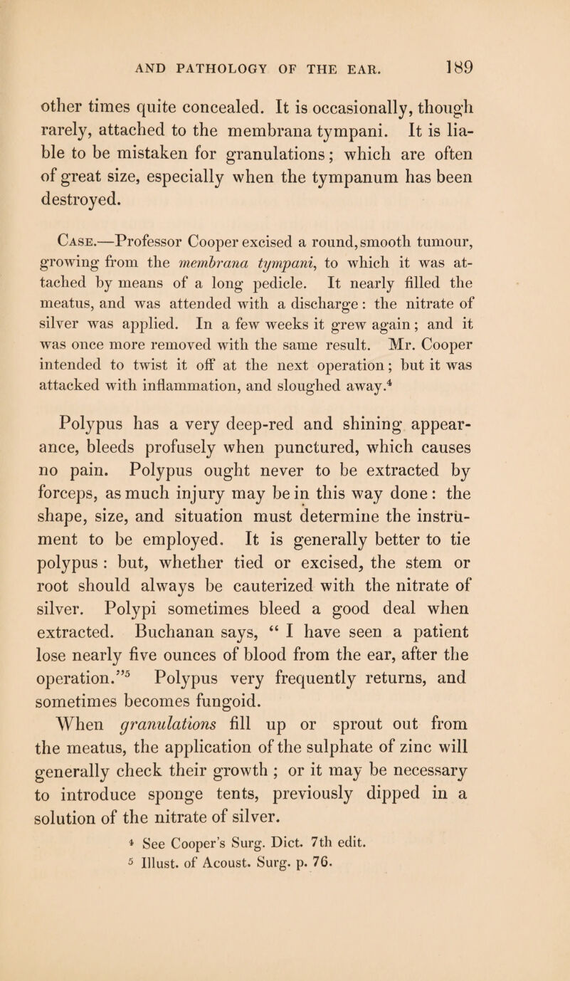 other times quite concealed. It is occasionally, though rarely, attached to the membrana tympani. It is lia¬ ble to be mistaken for granulations; which are often of great size, especially when the tympanum has been destroyed. Case.—Professor Cooper excised a round, smooth tumour, growing from the membrana tympani, to which it was at¬ tached by means of a long pedicle. It nearly filled the meatus, and was attended with a discharge: the nitrate of silver was applied. In a few weeks it grew again; and it was once more removed with the same result. Mr. Cooper intended to twist it off at the next operation; hut it was attacked with inflammation, and sloughed away.4 Polypus has a very deep-red and shining appear¬ ance, bleeds profusely when punctured, which causes no pain. Polypus ought never to be extracted by forceps, as much injury may be in this way done: the shape, size, and situation must determine the instru¬ ment to be employed. It is generally better to tie polypus : but, whether tied or excised, the stem or root should always be cauterized with the nitrate of silver. Polypi sometimes bleed a good deal when extracted. Buchanan says, “ I have seen a patient lose nearly five ounces of blood from the ear, after the operation/’5 Polypus very frequently returns, and sometimes becomes fungoid. When granulations fill up or sprout out from the meatus, the application of the sulphate of zinc will generally check their growth ; or it may be necessary to introduce sponge tents, previously dipped in a solution of the nitrate of silver. 4 See Cooper’s Surg. Diet. 7th edit. 5 Illust. of Acoust. Surg. p. 76.