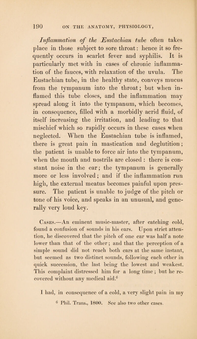 Inflammation of the Eustachian tube often takes place in those subject to sore throat: hence it so fre¬ quently occurs in scarlet fever and syphilis. It is particularly met with in cases of chronic inflamma¬ tion of the fauces, with relaxation of the uvula. The Eustachian tube, in the healthy state, conveys mucus from the tympanum into the throat; but when in¬ flamed this tube closes, and the inflammation may spread along it into the tympanum, which becomes, in consequence, filled with a morbidly acrid fluid, of itself increasing the irritation, and leading to that mischief which so rapidly occurs in these cases when neglected. When the Eustachian tube is inflamed, there is great pain in mastication and deglutition; the patient is unable to force air into the tympanum, when the mouth and nostrils are closed : there is con¬ stant noise in the ear; the tympanum is generally more or less involved; and if the inflammation run high, the external meatus becomes painful upon pres¬ sure. The patient is unable to judge of the pitch or tone of his voice, and speaks in an unusual, and gene¬ rally very loud key. Cases.—An eminent music-master, after catching cold, found a confusion of sounds in his ears. Upon strict atten¬ tion, he discovered that the pitch of one ear was half a note lower than that of the other; and that the perception of a simple sound did not reach both ears at the same instant, hut seemed as two distinct sounds, following each other in quick succession, the last being the lowest and weakest. This complaint distressed him for a long time ; but he re¬ covered without any medical aid.6 I had, in consequence of a cold, a very slight pain in my 6 Phil. Trans., 1800. See also two other cases.