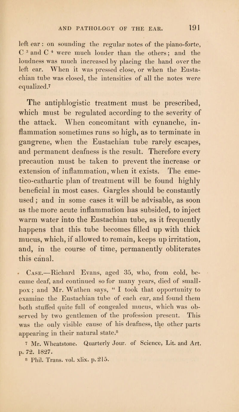 left ear : on sounding the regular notes of the piano-forte, C 3 and C 4 were much louder than the others; and the loudness was much increased by placing the hand over the left ear. When it was pressed close, or when the Eusta¬ chian tube was closed, the intensities of all the notes were equalized.7 The antiphlogistic treatment must be prescribed, which must be regulated according to the severity of the attack. When concomitant with cynanche, in¬ flammation sometimes runs so high, as to terminate in gangrene, when the Eustachian tube rarely escapes, and permanent deafness is the result. Therefore every precaution must be taken to prevent the increase or extension of inflammation, when it exists. The eme- tico-cathartic plan of treatment will be found highly beneficial in most cases. Gargles should be constantly used; and in some cases it will be advisable, as soon as the more acute inflammation has subsided, to inject warm water into the Eustachian tube, as it frequently happens that this tube becomes filled up with thick mucus, which, if allowed to remain, keeps up irritation, and, in the course of time, permanently obliterates this canal. * Case.—Richard Evans, aged 35, who, from cold, be¬ came deaf, and continued so for many years, died of small¬ pox ; and Mr. Wathen says, “ I took that opportunity to examine the Eustachian tube of each ear, and found them both stuffed quite full of congealed mucus, which was ob¬ served by two gentlemen of the profession present. This was the only visible cause of his deafness, the other parts appearing in their natural state.8 7 Mr. Wheatstone. Quarterly Jour, of Science, Lit. and Art. p. 72. 1827. 8 Phil. Trans, vol. xlix. p. 215.