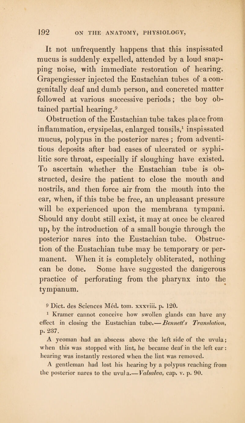 It not unfrequently happens that this inspissated mucus is suddenly expelled, attended by a loud snap¬ ping noise, with immediate restoration of hearing. Grapengiesser injected the Eustachian tubes of a con¬ genitally deaf and dumb person, and concreted matter followed at various successive periods; the boy ob¬ tained partial hearing.9 Obstruction of the Eustachian tube takes place from inflammation, erysipelas, enlarged tonsils,1 inspissated mucus, polypus in the posterior nares ; from adventi¬ tious deposits after bad cases of ulcerated or syphi¬ litic sore throat, especially if sloughing have existed. To ascertain whether the Eustachian tube is ob¬ structed, desire the patient to close the mouth and nostrils, and then force air from the mouth into the ear, when, if this tube be free, an unpleasant pressure will be experienced upon the membrana tympani. Should any doubt still exist, it may at once be cleared up, by the introduction of a small bougie through the posterior nares into the Eustachian tube. Obstruc¬ tion of the Eustachian tube may be temporary or per¬ manent. When it is completely obliterated, nothing can be done. Some have suggested the dangerous practice of perforating from the pharynx into the tympanum. 9 Diet, des Sciences Med. tom. xxxviii. p. 120. 1 Kramer cannot conceive how swollen glands can have any effect in closing the Eustachian tube.—Bennetts Translation, p. 237. A yeoman had an abscess above the left side of the uvula; when this was stopped with lint, he became deaf in the left ear : hearing was instantly restored when the lint was removed. A gentleman had lost his hearing by a polypus reaching from the posterior nares to the uvula.—Valsalva, cap. v. p. 90.